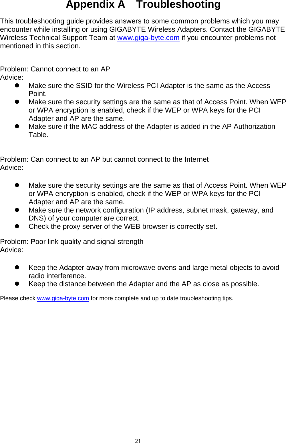 21   Appendix A    Troubleshooting  This troubleshooting guide provides answers to some common problems which you may encounter while installing or using GIGABYTE Wireless Adapters. Contact the GIGABYTE Wireless Technical Support Team at www.giga-byte.com if you encounter problems not mentioned in this section.   Problem: Cannot connect to an AP Advice:  z  Make sure the SSID for the Wireless PCI Adapter is the same as the Access Point. z  Make sure the security settings are the same as that of Access Point. When WEP or WPA encryption is enabled, check if the WEP or WPA keys for the PCI Adapter and AP are the same.   z  Make sure if the MAC address of the Adapter is added in the AP Authorization Table.    Problem: Can connect to an AP but cannot connect to the Internet Advice:   z  Make sure the security settings are the same as that of Access Point. When WEP or WPA encryption is enabled, check if the WEP or WPA keys for the PCI Adapter and AP are the same. z  Make sure the network configuration (IP address, subnet mask, gateway, and DNS) of your computer are correct. z  Check the proxy server of the WEB browser is correctly set.  Problem: Poor link quality and signal strength Advice:   z  Keep the Adapter away from microwave ovens and large metal objects to avoid radio interference. z  Keep the distance between the Adapter and the AP as close as possible.  Please check www.giga-byte.com for more complete and up to date troubleshooting tips.  