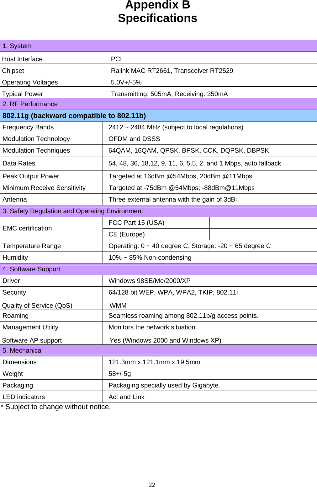 22   Appendix B Specifications   1. System Host Interface  PCI Chipset  Ralink MAC RT2661, Transceiver RT2529 Operating Voltages  5.0V+/-5% Typical Power  Transmitting: 505mA, Receiving: 350mA 2. RF Performance 802.11g (backward compatible to 802.11b) Frequency Bands  2412 ~ 2484 MHz (subject to local regulations) Modulation Technology  OFDM and DSSS Modulation Techniques  64QAM, 16QAM, QPSK, BPSK, CCK, DQPSK, DBPSK Data Rates  54, 48, 36, 18,12, 9, 11, 6, 5.5, 2, and 1 Mbps, auto fallback Peak Output Power  Targeted at 16dBm @54Mbps, 20dBm @11Mbps Minimum Receive Sensitivity  Targeted at -75dBm @54Mbps; -88dBm@11Mbps Antenna  Three external antenna with the gain of 3dBi 3. Safety Regulation and Operating Environment FCC Part 15 (USA)  EMC certification CE (Europe)  Temperature Range Operating: 0 ~ 40 degree C, Storage: -20 ~ 65 degree C Humidity 10% ~ 85% Non-condensing 4. Software Support Driver Windows 98SE/Me/2000/XP Security  64/128 bit WEP, WPA, WPA2, TKIP, 802.11i Quality of Service (QoS)  WMM Roaming Seamless roaming among 802.11b/g access points. Management Utility Monitors the network situation. Software AP support  Yes (Windows 2000 and Windows XP) 5. Mechanical Dimensions 121.3mm x 121.1mm x 19.5mm   Weight 58+/-5g Packaging Packaging specially used by Gigabyte. LED indicators Act and Link * Subject to change without notice. 