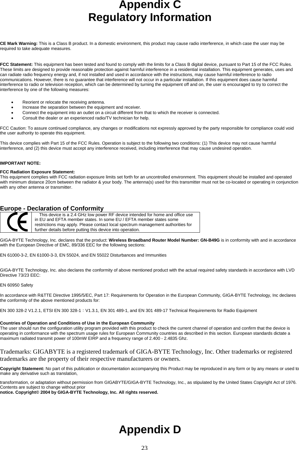 23     Appendix C Regulatory Information   CE Mark Warning: This is a Class B product. In a domestic environment, this product may cause radio interference, in which case the user may be required to take adequate measures.  FCC Statement: This equipment has been tested and found to comply with the limits for a Class B digital device, pursuant to Part 15 of the FCC Rules. These limits are designed to provide reasonable protection against harmful interference in a residential installation. This equipment generates, uses and can radiate radio frequency energy and, if not installed and used in accordance with the instructions, may cause harmful interference to radio communications. However, there is no guarantee that interference will not occur in a particular installation. If this equipment does cause harmful interference to radio or television reception, which can be determined by turning the equipment off and on, the user is encouraged to try to correct the interference by one of the following measures:  •  Reorient or relocate the receiving antenna. •  Increase the separation between the equipment and receiver. •  Connect the equipment into an outlet on a circuit different from that to which the receiver is connected. •  Consult the dealer or an experienced radio/TV technician for help.  FCC Caution: To assure continued compliance, any changes or modifications not expressly approved by the party responsible for compliance could void the user authority to operate this equipment.  This device complies with Part 15 of the FCC Rules. Operation is subject to the following two conditions: (1) This device may not cause harmful interference, and (2) this device must accept any interference received, including interference that may cause undesired operation.   IMPORTANT NOTE: FCC Radiation Exposure Statement: This equipment complies with FCC radiation exposure limits set forth for an uncontrolled environment. This equipment should be installed and operated with minimum distance 20cm between the radiator &amp; your body. The antenna(s) used for this transmitter must not be co-located or operating in conjunction with any other antenna or transmitter.    Europe - Declaration of Conformity  This device is a 2.4 GHz low power RF device intended for home and office use in EU and EFTA member states. In some EU / EFTA member states some restrictions may apply. Please contact local spectrum management authorities for further details before putting this device into operation.  GIGA-BYTE Technology, Inc. declares that the product: Wireless Broadband Router Model Number: GN-B49G is in conformity with and in accordance with the European Directive of EMC, 89/336 EEC for the following sections:  EN 61000-3-2, EN 61000-3-3, EN 55024, and EN 55022 Disturbances and Immunities         GIGA-BYTE Technology, Inc. also declares the conformity of above mentioned product with the actual required safety standards in accordance with LVD Directive 73/23 EEC:    EN 60950 Safety  In accordance with R&amp;TTE Directive 1995/5/EC, Part 17: Requirements for Operation in the European Community, GIGA-BYTE Technology, Inc declares the conformity of the above mentioned products for:   EN 300 328-2 V1.2.1, ETSI EN 300 328-1：V1.3.1, EN 301 489-1, and EN 301 489-17 Technical Requirements for Radio Equipment  Countries of Operation and Conditions of Use in the European Community The user should run the configuration utility program provided with this product to check the current channel of operation and confirm that the device is operating in conformance with the spectrum usage rules for European Community countries as described in this section. European standards dictate a maximum radiated transmit power of 100mW EIRP and a frequency range of 2.400 - 2.4835 Ghz.  Trademarks: GIGABYTE is a registered trademark of GIGA-BYTE Technology, Inc. Other trademarks or registered trademarks are the property of their respective manufacturers or owners. Copyright Statement: No part of this publication or documentation accompanying this Product may be reproduced in any form or by any means or used to make any derivative such as translation, transformation, or adaptation without permission from GIGABYTE/GIGA-BYTE Technology, Inc., as stipulated by the United States Copyright Act of 1976. Contents are subject to change without prior notice. Copyright© 2004 by GIGA-BYTE Technology, Inc. All rights reserved.  Appendix D 