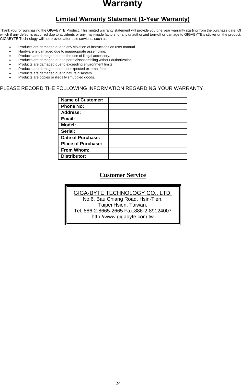 24   Warranty  Limited Warranty Statement (1-Year Warranty)  Thank you for purchasing the GIGABYTE Product. This limited warranty statement will provide you one year warranty starting from the purchase date. Of which if any defect is occurred due to accidents or any man-made factors, or any unauthorized torn-off or damage to GIGABYTE’s sticker on the product, GIGABYTE Technology will not provide after-sale services, such as:  •  Products are damaged due to any violation of instructions on user manual. •  Hardware is damaged due to inappropriate assembling. •  Products are damaged due to the use of illegal accessory. •  Products are damaged due to parts disassembling without authorization. •  Products are damaged due to exceeding environment limits. •  Products are damaged due to unexpected external force. •  Products are damaged due to nature disasters. •  Products are copies or illegally smuggled goods.  PLEASE RECORD THE FOLLOWING INFORMATION REGARDING YOUR WARRANTY  Name of Customer:  Phone No:  Address:  Email:  Model:  Serial:   Date of Purchase:  Place of Purchase:  From Whom:  Distributor:    Customer Service  GIGA-BYTE TECHNOLOGY CO., LTD. No.6, Bau Chiang Road, Hsin-Tien,   Taipei Hsien, Taiwan. Tel: 886-2-8665-2665 Fax:886-2-89124007 http://www.gigabyte.com.tw   