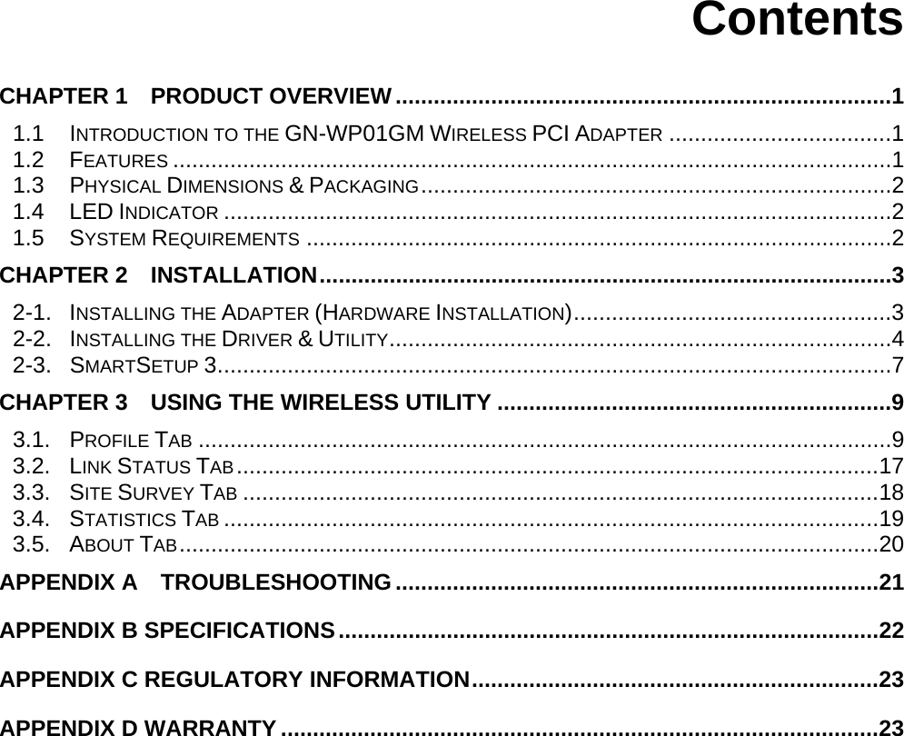      Contents  CHAPTER 1  PRODUCT OVERVIEW..............................................................................1 1.1 INTRODUCTION TO THE GN-WP01GM WIRELESS PCI ADAPTER ...................................1 1.2 FEATURES .................................................................................................................1 1.3 PHYSICAL DIMENSIONS &amp; PACKAGING..........................................................................2 1.4 LED INDICATOR .........................................................................................................2 1.5 SYSTEM REQUIREMENTS ............................................................................................2 CHAPTER 2  INSTALLATION..........................................................................................3 2-1. INSTALLING THE ADAPTER (HARDWARE INSTALLATION)..................................................3 2-2. INSTALLING THE DRIVER &amp; UTILITY...............................................................................4 2-3.  SMARTSETUP 3..........................................................................................................7 CHAPTER 3  USING THE WIRELESS UTILITY ..............................................................9 3.1. PROFILE TAB .............................................................................................................9 3.2. LINK STATUS TAB.....................................................................................................17 3.3. SITE SURVEY TAB ....................................................................................................18 3.4. STATISTICS TAB .......................................................................................................19 3.5. ABOUT TAB..............................................................................................................20 APPENDIX A  TROUBLESHOOTING............................................................................21 APPENDIX B SPECIFICATIONS.....................................................................................22 APPENDIX C REGULATORY INFORMATION................................................................23 APPENDIX D WARRANTY ..............................................................................................23 