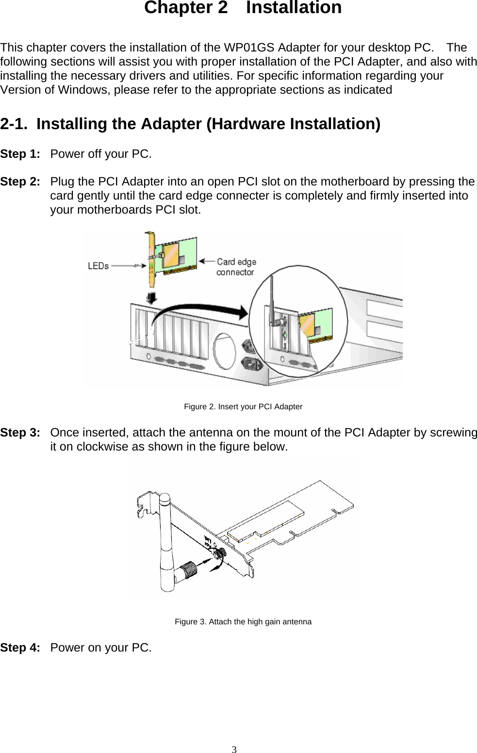 3   Chapter 2  Installation   This chapter covers the installation of the WP01GS Adapter for your desktop PC.  The following sections will assist you with proper installation of the PCI Adapter, and also with installing the necessary drivers and utilities. For specific information regarding your Version of Windows, please refer to the appropriate sections as indicated    2-1.  Installing the Adapter (Hardware Installation)  Step 1:  Power off your PC.  Step 2:  Plug the PCI Adapter into an open PCI slot on the motherboard by pressing the card gently until the card edge connecter is completely and firmly inserted into your motherboards PCI slot.    Figure 2. Insert your PCI Adapter  Step 3:  Once inserted, attach the antenna on the mount of the PCI Adapter by screwing it on clockwise as shown in the figure below.   Figure 3. Attach the high gain antenna  Step 4:  Power on your PC.  