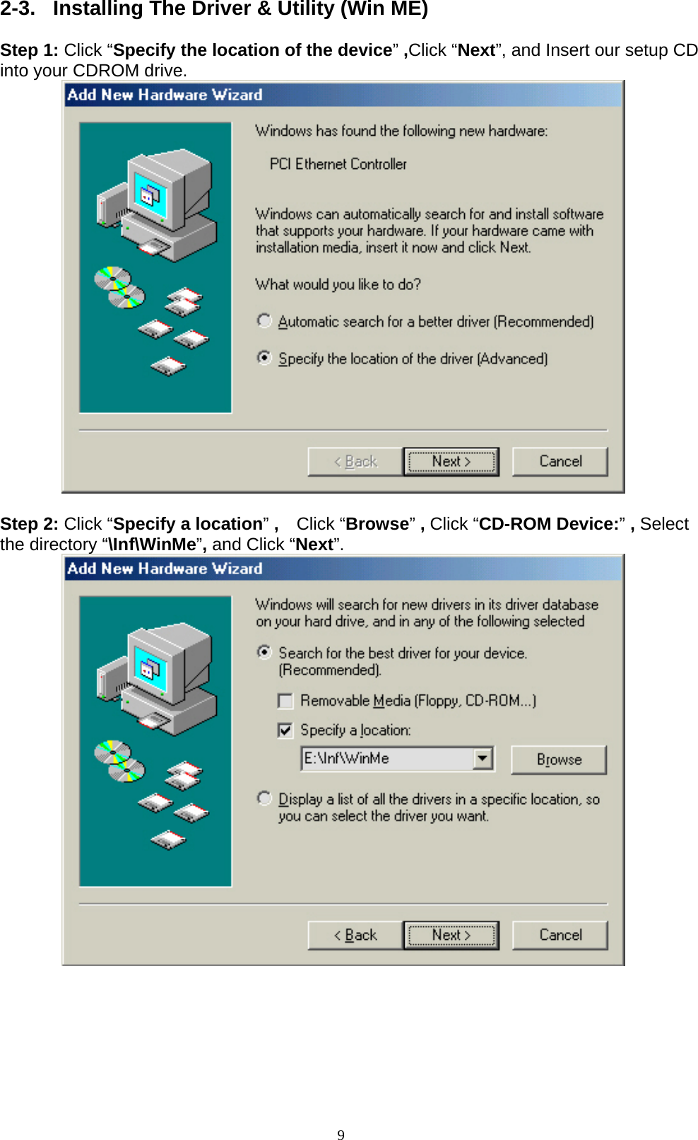 9  2-3.  Installing The Driver &amp; Utility (Win ME)  Step 1: Click “Specify the location of the device” ,Click “Next”, and Insert our setup CD into your CDROM drive.           Step 2: Click “Specify a location” ,    Click “Browse” , Click “CD-ROM Device:” , Select the directory “\Inf\WinMe”, and Click “Next”.           