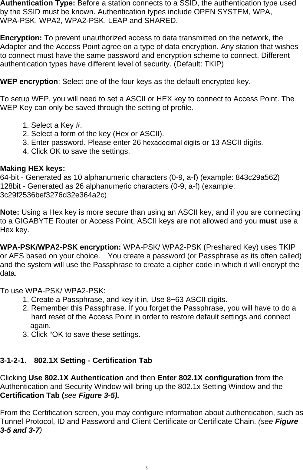 3    Authentication Type: Before a station connects to a SSID, the authentication type used by the SSID must be known. Authentication types include OPEN SYSTEM, WPA, WPA-PSK, WPA2, WPA2-PSK, LEAP and SHARED.    Encryption: To prevent unauthorized access to data transmitted on the network, the Adapter and the Access Point agree on a type of data encryption. Any station that wishes to connect must have the same password and encryption scheme to connect. Different authentication types have different level of security. (Default: TKIP)  WEP encryption: Select one of the four keys as the default encrypted key.  To setup WEP, you will need to set a ASCII or HEX key to connect to Access Point. The WEP Key can only be saved through the setting of profile.  1. Select a Key #. 2. Select a form of the key (Hex or ASCII). 3. Enter password. Please enter 26 hexadecimal digits or 13 ASCII digits. 4. Click OK to save the settings.  Making HEX keys: 64-bit - Generated as 10 alphanumeric characters (0-9, a-f) (example: 843c29a562) 128bit - Generated as 26 alphanumeric characters (0-9, a-f) (example: 3c29f2536bef3276d32e364a2c)  Note: Using a Hex key is more secure than using an ASCII key, and if you are connecting to a GIGABYTE Router or Access Point, ASCII keys are not allowed and you must use a Hex key.  WPA-PSK/WPA2-PSK encryption: WPA-PSK/ WPA2-PSK (Preshared Key) uses TKIP or AES based on your choice.    You create a password (or Passphrase as its often called) and the system will use the Passphrase to create a cipher code in which it will encrypt the data.  To use WPA-PSK/ WPA2-PSK:   1. Create a Passphrase, and key it in. Use 8~63 ASCII digits.   2. Remember this Passphrase. If you forget the Passphrase, you will have to do a   hard reset of the Access Point in order to restore default settings and connect again.   3. Click “OK to save these settings.   3-1-2-1. 802.1X Setting - Certification Tab  Clicking Use 802.1X Authentication and then Enter 802.1X configuration from the Authentication and Security Window will bring up the 802.1x Setting Window and the Certification Tab (see Figure 3-5).  From the Certification screen, you may configure information about authentication, such as Tunnel Protocol, ID and Password and Client Certificate or Certificate Chain. (see Figure 3-5 and 3-7)  