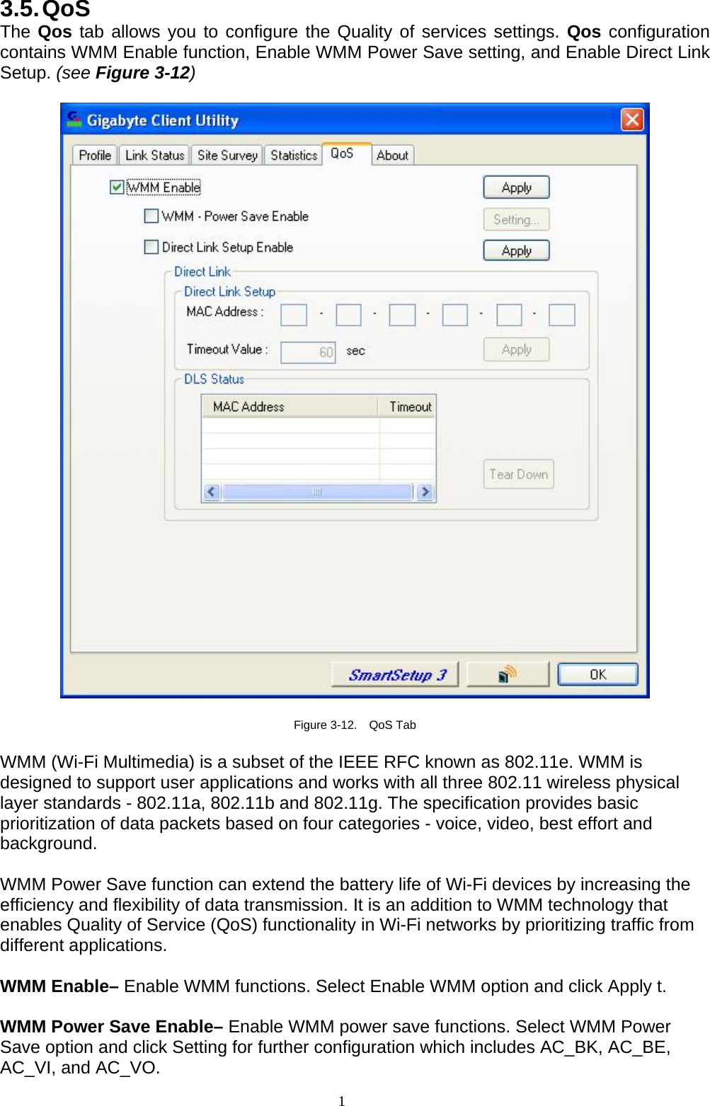 1   3.5. QoS The Qos tab allows you to configure the Quality of services settings. Qos configuration contains WMM Enable function, Enable WMM Power Save setting, and Enable Direct Link Setup. (see Figure 3-12)    Figure 3-12.  QoS Tab  WMM (Wi-Fi Multimedia) is a subset of the IEEE RFC known as 802.11e. WMM is designed to support user applications and works with all three 802.11 wireless physical layer standards - 802.11a, 802.11b and 802.11g. The specification provides basic prioritization of data packets based on four categories - voice, video, best effort and background.   WMM Power Save function can extend the battery life of Wi-Fi devices by increasing the efficiency and flexibility of data transmission. It is an addition to WMM technology that enables Quality of Service (QoS) functionality in Wi-Fi networks by prioritizing traffic from different applications.  WMM Enable– Enable WMM functions. Select Enable WMM option and click Apply t.  WMM Power Save Enable– Enable WMM power save functions. Select WMM Power Save option and click Setting for further configuration which includes AC_BK, AC_BE, AC_VI, and AC_VO.   