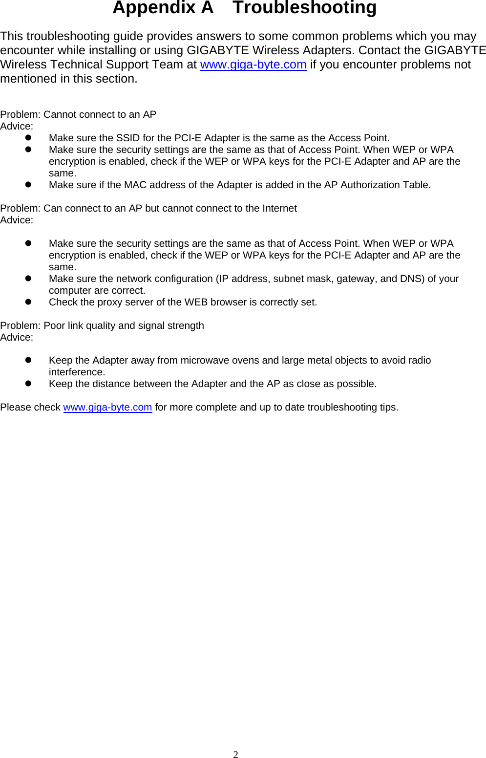 2   Appendix A    Troubleshooting  This troubleshooting guide provides answers to some common problems which you may encounter while installing or using GIGABYTE Wireless Adapters. Contact the GIGABYTE Wireless Technical Support Team at www.giga-byte.com if you encounter problems not mentioned in this section.   Problem: Cannot connect to an AP Advice:  z  Make sure the SSID for the PCI-E Adapter is the same as the Access Point. z  Make sure the security settings are the same as that of Access Point. When WEP or WPA encryption is enabled, check if the WEP or WPA keys for the PCI-E Adapter and AP are the same.  z  Make sure if the MAC address of the Adapter is added in the AP Authorization Table.    Problem: Can connect to an AP but cannot connect to the Internet Advice:   z  Make sure the security settings are the same as that of Access Point. When WEP or WPA encryption is enabled, check if the WEP or WPA keys for the PCI-E Adapter and AP are the same. z  Make sure the network configuration (IP address, subnet mask, gateway, and DNS) of your computer are correct. z  Check the proxy server of the WEB browser is correctly set.  Problem: Poor link quality and signal strength Advice:   z  Keep the Adapter away from microwave ovens and large metal objects to avoid radio interference. z  Keep the distance between the Adapter and the AP as close as possible.  Please check www.giga-byte.com for more complete and up to date troubleshooting tips. 