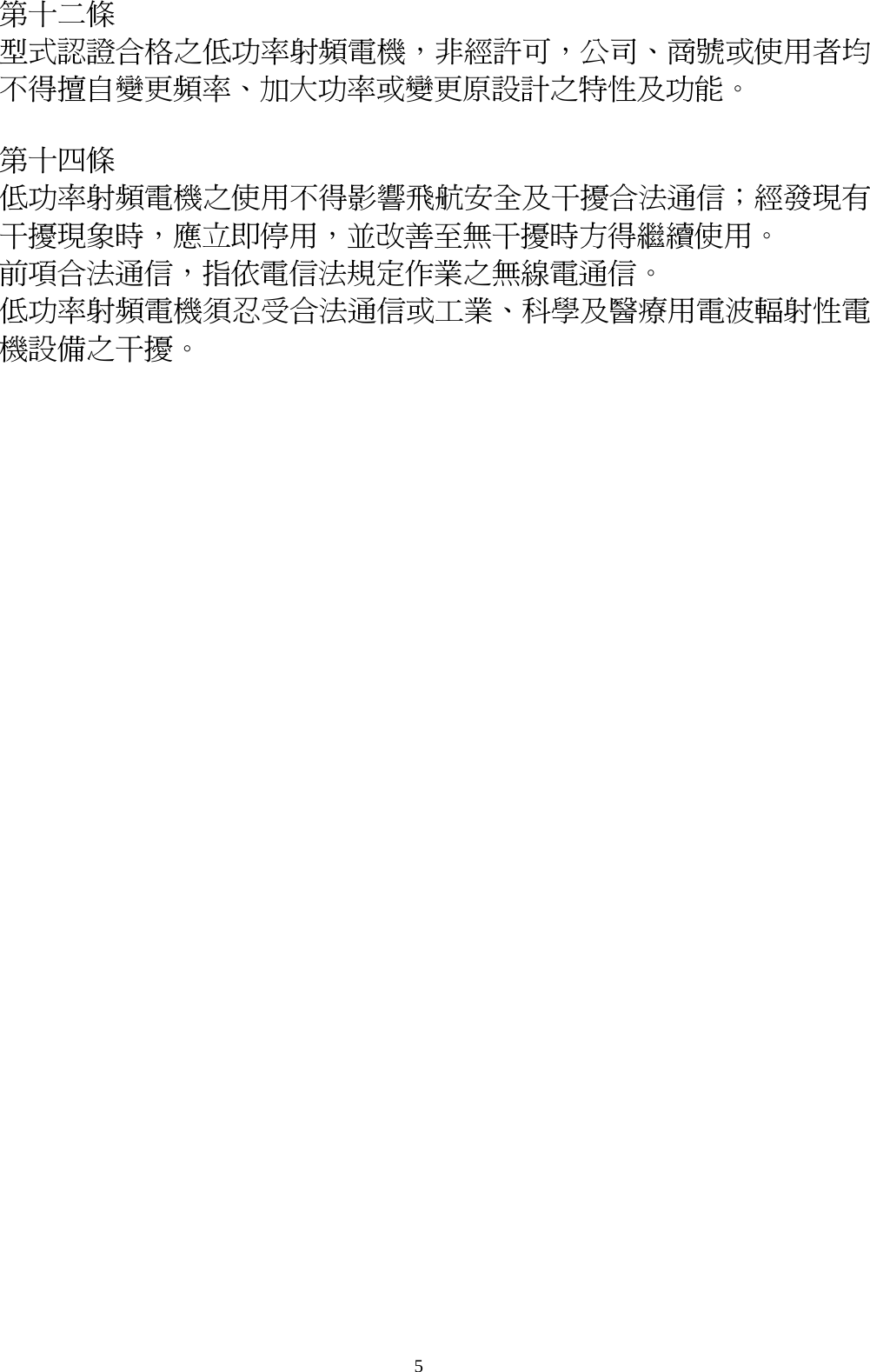 5   第十二條   型式認證合格之低功率射頻電機，非經許可，公司、商號或使用者均不得擅自變更頻率、加大功率或變更原設計之特性及功能。  第十四條   低功率射頻電機之使用不得影響飛航安全及干擾合法通信；經發現有干擾現象時，應立即停用，並改善至無干擾時方得繼續使用。 前項合法通信，指依電信法規定作業之無線電通信。 低功率射頻電機須忍受合法通信或工業、科學及醫療用電波輻射性電機設備之干擾。  