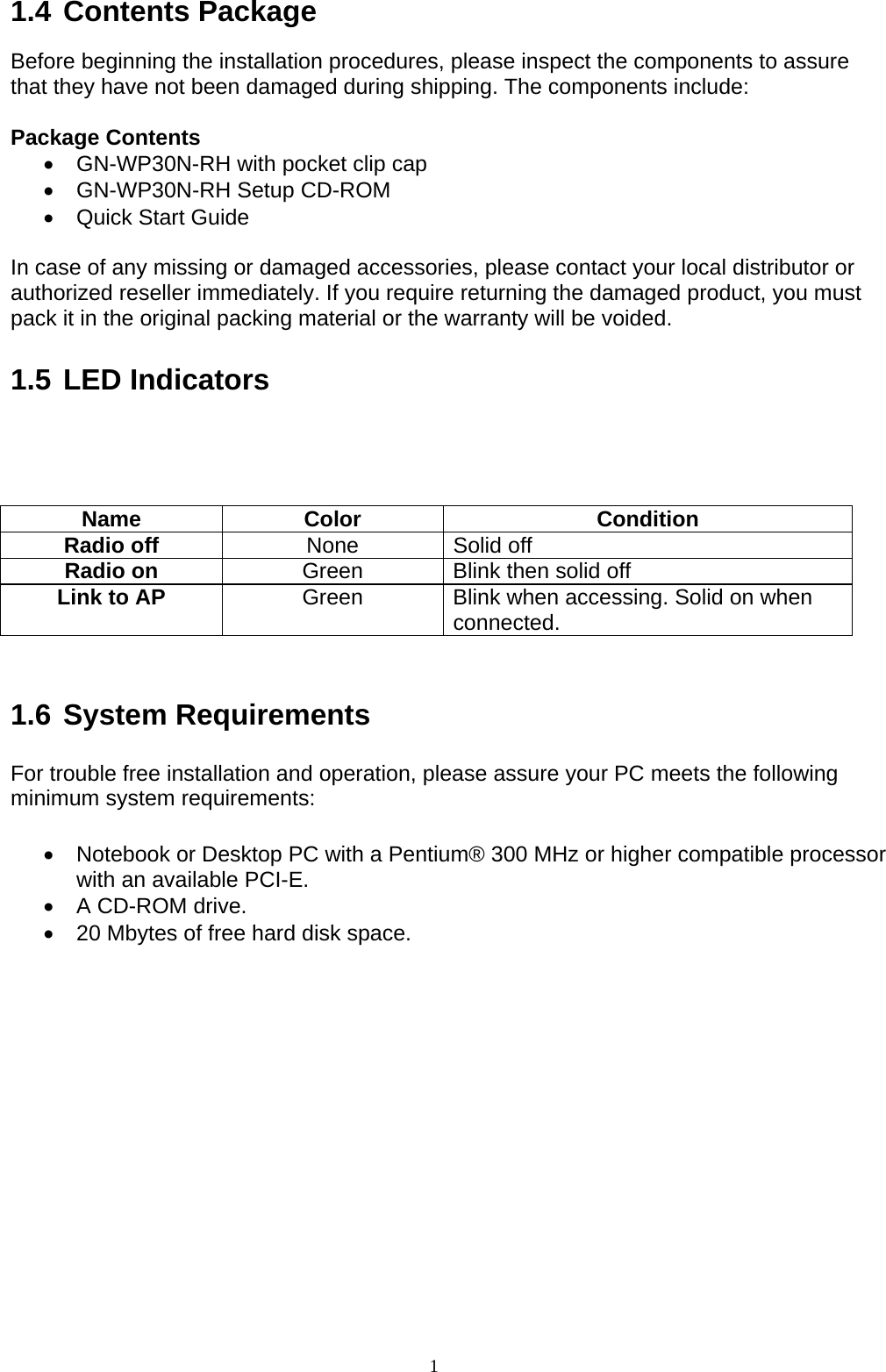 1   1.4 Contents Package  Before beginning the installation procedures, please inspect the components to assure that they have not been damaged during shipping. The components include:  Package Contents •  GN-WP30N-RH with pocket clip cap •  GN-WP30N-RH Setup CD-ROM •  Quick Start Guide  In case of any missing or damaged accessories, please contact your local distributor or authorized reseller immediately. If you require returning the damaged product, you must pack it in the original packing material or the warranty will be voided.  1.5 LED Indicators     Name Color  Condition Radio off  None Solid off Radio on  Green  Blink then solid off Link to AP  Green  Blink when accessing. Solid on when connected.   1.6 System Requirements  For trouble free installation and operation, please assure your PC meets the following minimum system requirements:  •  Notebook or Desktop PC with a Pentium® 300 MHz or higher compatible processor with an available PCI-E. •  A CD-ROM drive. •  20 Mbytes of free hard disk space.  