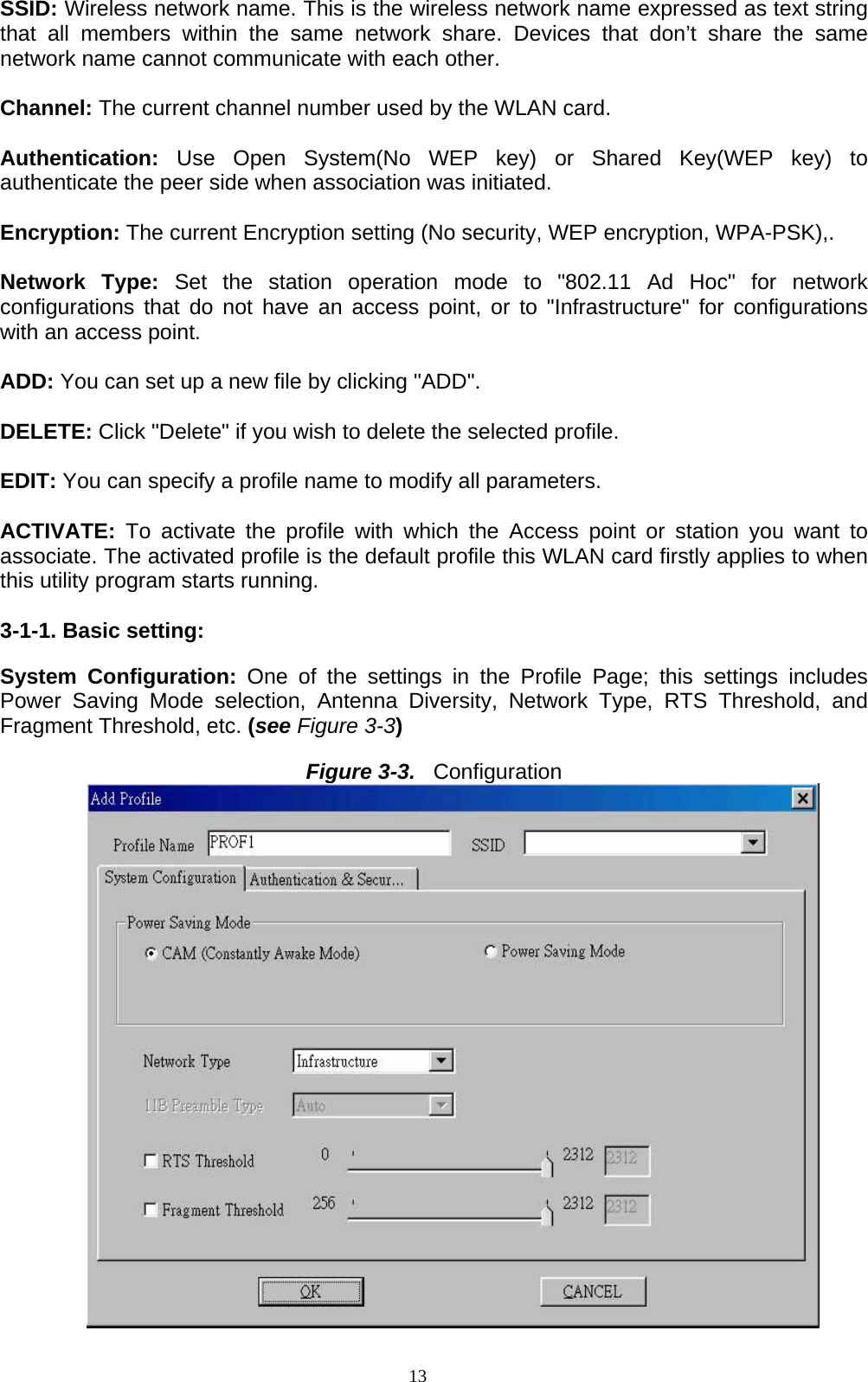 13   SSID: Wireless network name. This is the wireless network name expressed as text string that all members within the same network share. Devices that don’t share the same network name cannot communicate with each other.  Channel: The current channel number used by the WLAN card.  Authentication:  Use Open System(No WEP key) or Shared Key(WEP key) to authenticate the peer side when association was initiated.  Encryption: The current Encryption setting (No security, WEP encryption, WPA-PSK),.  Network Type: Set the station operation mode to &quot;802.11 Ad Hoc&quot; for network configurations that do not have an access point, or to &quot;Infrastructure&quot; for configurations with an access point.  ADD: You can set up a new file by clicking &quot;ADD&quot;.  DELETE: Click &quot;Delete&quot; if you wish to delete the selected profile.    EDIT: You can specify a profile name to modify all parameters.  ACTIVATE:  To activate the profile with which the Access point or station you want to associate. The activated profile is the default profile this WLAN card firstly applies to when this utility program starts running.  3-1-1. Basic setting:  System Configuration: One of the settings in the Profile Page; this settings includes Power Saving Mode selection, Antenna Diversity, Network Type, RTS Threshold, and Fragment Threshold, etc. (see Figure 3-3)  Figure 3-3.  Configuration  