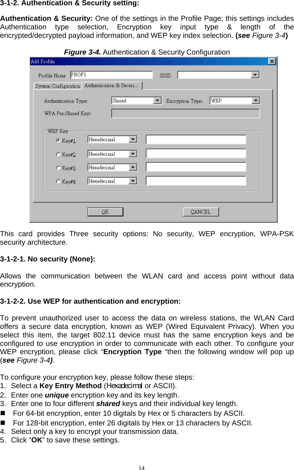 14   3-1-2. Authentication &amp; Security setting:  Authentication &amp; Security: One of the settings in the Profile Page; this settings includes Authentication type selection, Encryption key input type &amp; length of the encrypted/decrypted payload information, and WEP key index selection. (see Figure 3-4)  Figure 3-4. Authentication &amp; Security Configuration   This card provides Three security options: No security, WEP encryption, WPA-PSK security architecture.  3-1-2-1. No security (None):    Allows the communication between the WLAN card and access point without data encryption.  3-1-2-2. Use WEP for authentication and encryption:  To prevent unauthorized user to access the data on wireless stations, the WLAN Card offers a secure data encryption, known as WEP (Wired Equivalent Privacy). When you select this item, the target 802.11 device must has the same encryption keys and be configured to use encryption in order to communicate with each other. To configure your WEP encryption, please click “Encryption Type “then the following window will pop up (see Figure 3-4).  To configure your encryption key, please follow these steps: 1. Select a Key Entry Method (Hexadecimal or ASCII). 2. Enter one unique encryption key and its key length. 3.  Enter one to four different shared keys and their individual key length.     For 64-bit encryption, enter 10 digitals by Hex or 5 characters by ASCII.   For 128-bit encryption, enter 26 digitals by Hex or 13 characters by ASCII. 4.  Select only a key to encrypt your transmission data. 5. Click “OK” to save these settings.  