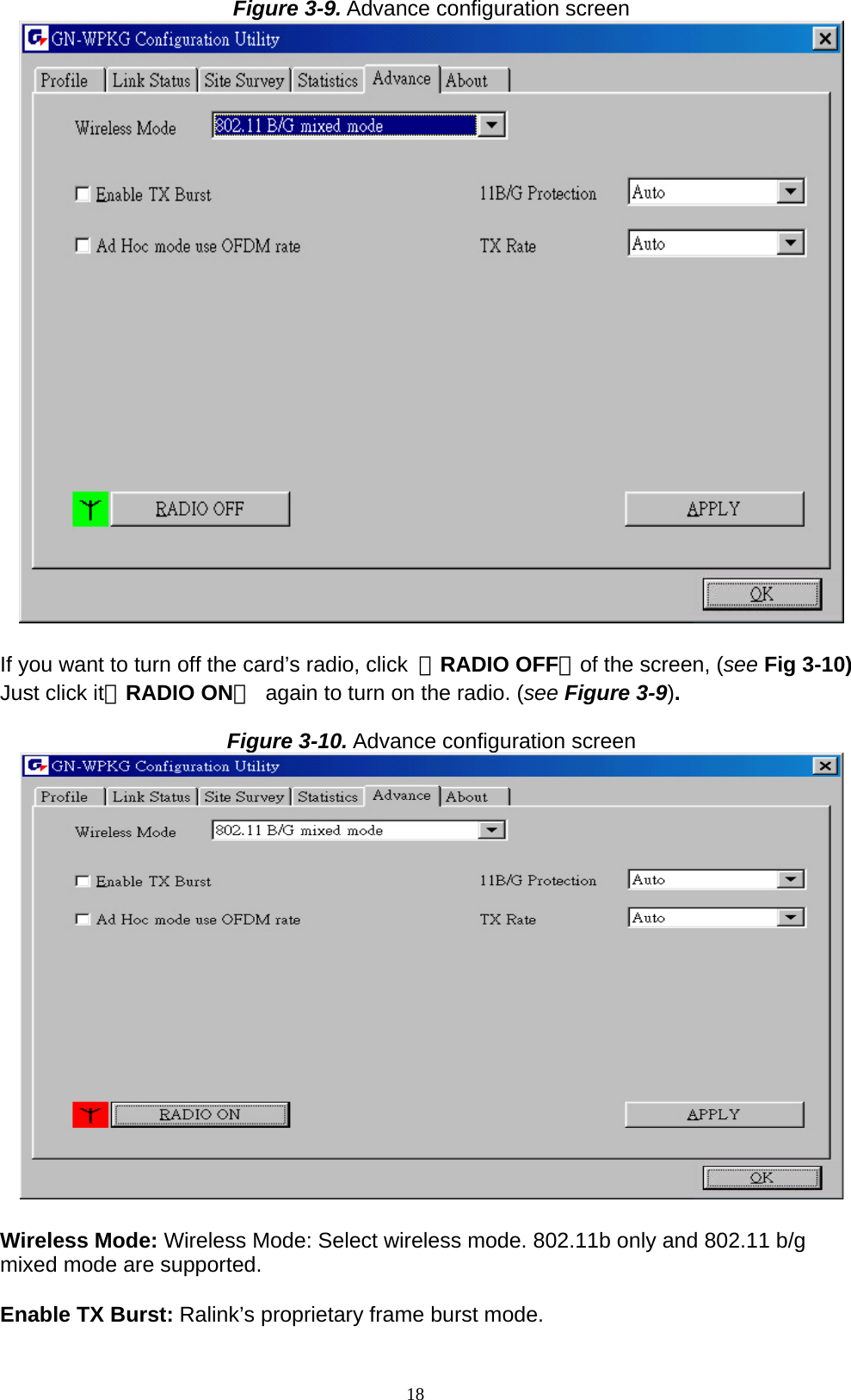 18  Figure 3-9. Advance configuration screen   If you want to turn off the card’s radio, click  「RADIO OFF」of the screen, (see Fig 3-10) Just click it「RADIO ON」  again to turn on the radio. (see Figure 3-9).  Figure 3-10. Advance configuration screen   Wireless Mode: Wireless Mode: Select wireless mode. 802.11b only and 802.11 b/g mixed mode are supported.  Enable TX Burst: Ralink’s proprietary frame burst mode.  