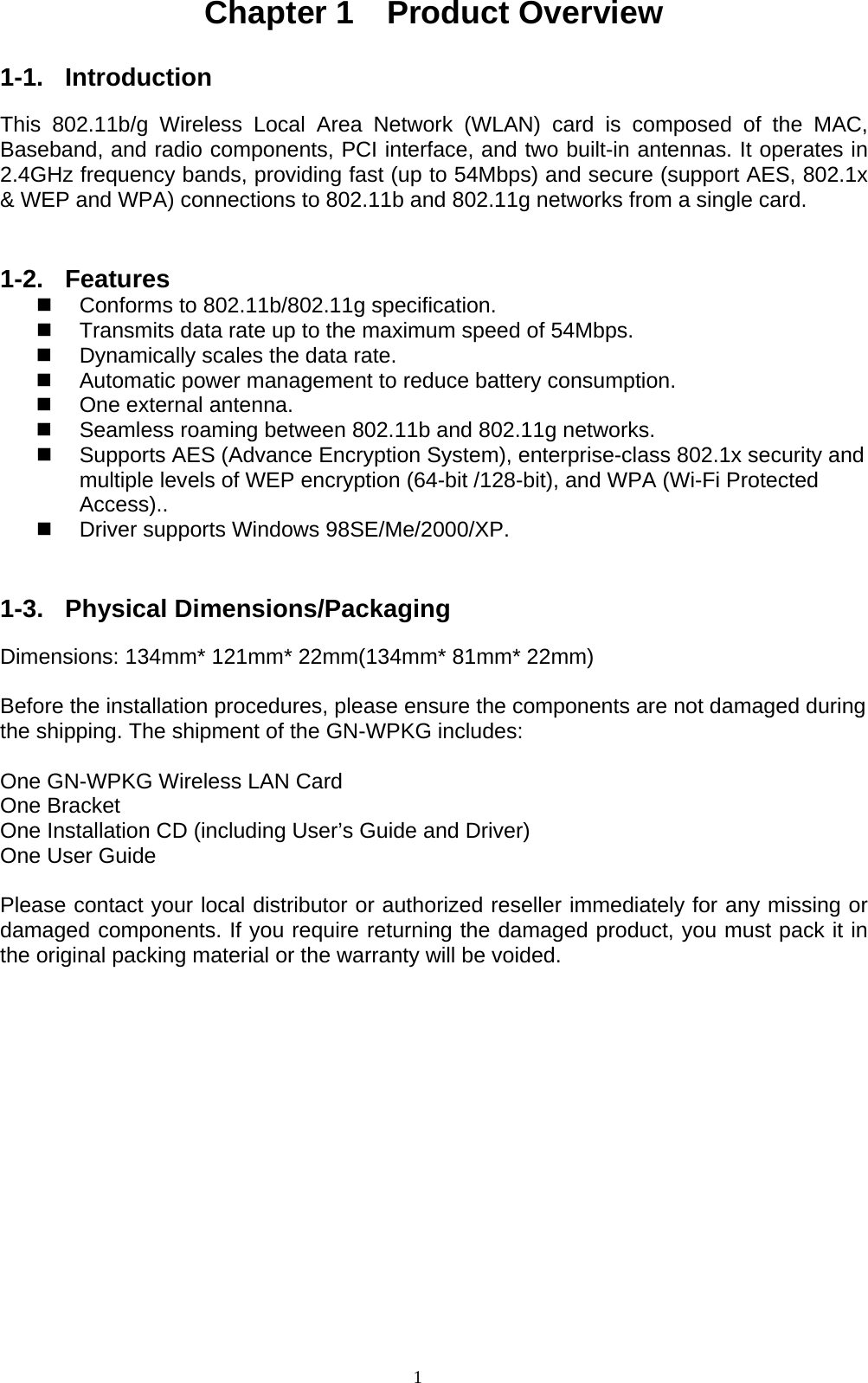 1  Chapter 1  Product Overview  1-1. Introduction  This 802.11b/g Wireless Local Area Network (WLAN) card is composed of the MAC, Baseband, and radio components, PCI interface, and two built-in antennas. It operates in 2.4GHz frequency bands, providing fast (up to 54Mbps) and secure (support AES, 802.1x &amp; WEP and WPA) connections to 802.11b and 802.11g networks from a single card.   1-2. Features   Conforms to 802.11b/802.11g specification.   Transmits data rate up to the maximum speed of 54Mbps.   Dynamically scales the data rate.   Automatic power management to reduce battery consumption.       One external antenna.     Seamless roaming between 802.11b and 802.11g networks.   Supports AES (Advance Encryption System), enterprise-class 802.1x security and multiple levels of WEP encryption (64-bit /128-bit), and WPA (Wi-Fi Protected Access)..     Driver supports Windows 98SE/Me/2000/XP.   1-3. Physical Dimensions/Packaging  Dimensions: 134mm* 121mm* 22mm(134mm* 81mm* 22mm)  Before the installation procedures, please ensure the components are not damaged during the shipping. The shipment of the GN-WPKG includes:  One GN-WPKG Wireless LAN Card One Bracket One Installation CD (including User’s Guide and Driver) One User Guide  Please contact your local distributor or authorized reseller immediately for any missing or damaged components. If you require returning the damaged product, you must pack it in the original packing material or the warranty will be voided.  