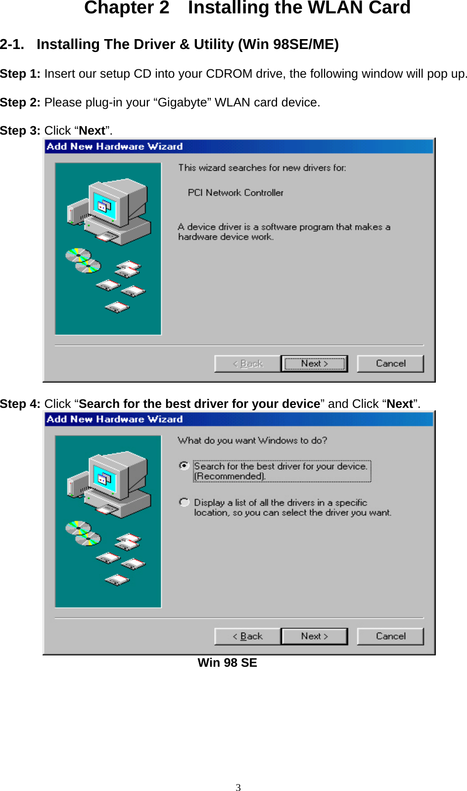 3  Chapter 2    Installing the WLAN Card  2-1.  Installing The Driver &amp; Utility (Win 98SE/ME)  Step 1: Insert our setup CD into your CDROM drive, the following window will pop up.  Step 2: Please plug-in your “Gigabyte” WLAN card device.  Step 3: Click “Next”.           Step 4: Click “Search for the best driver for your device” and Click “Next”.                                          Win 98 SE 