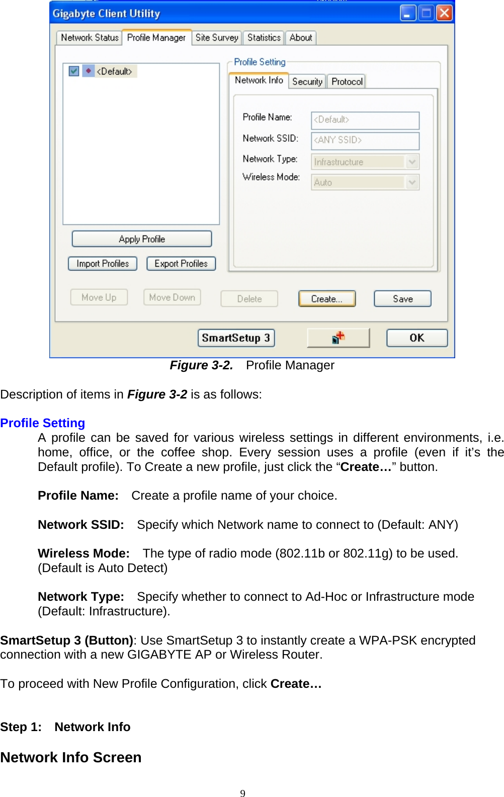  Figure 3-2.    Profile Manager  Description of items in Figure 3-2 is as follows:  Profile Setting   A profile can be saved for various wireless settings in different environments, i.e. home, office, or the coffee shop. Every session uses a profile (even if it’s the Default profile). To Create a new profile, just click the “Create…” button.  Profile Name:    Create a profile name of your choice.    Network SSID:  Specify which Network name to connect to (Default: ANY)  Wireless Mode:    The type of radio mode (802.11b or 802.11g) to be used. (Default is Auto Detect)   Network Type:  Specify whether to connect to Ad-Hoc or Infrastructure mode (Default: Infrastructure).  SmartSetup 3 (Button): Use SmartSetup 3 to instantly create a WPA-PSK encrypted connection with a new GIGABYTE AP or Wireless Router.  To proceed with New Profile Configuration, click Create…     Step 1:  Network Info  Network Info Screen 9   