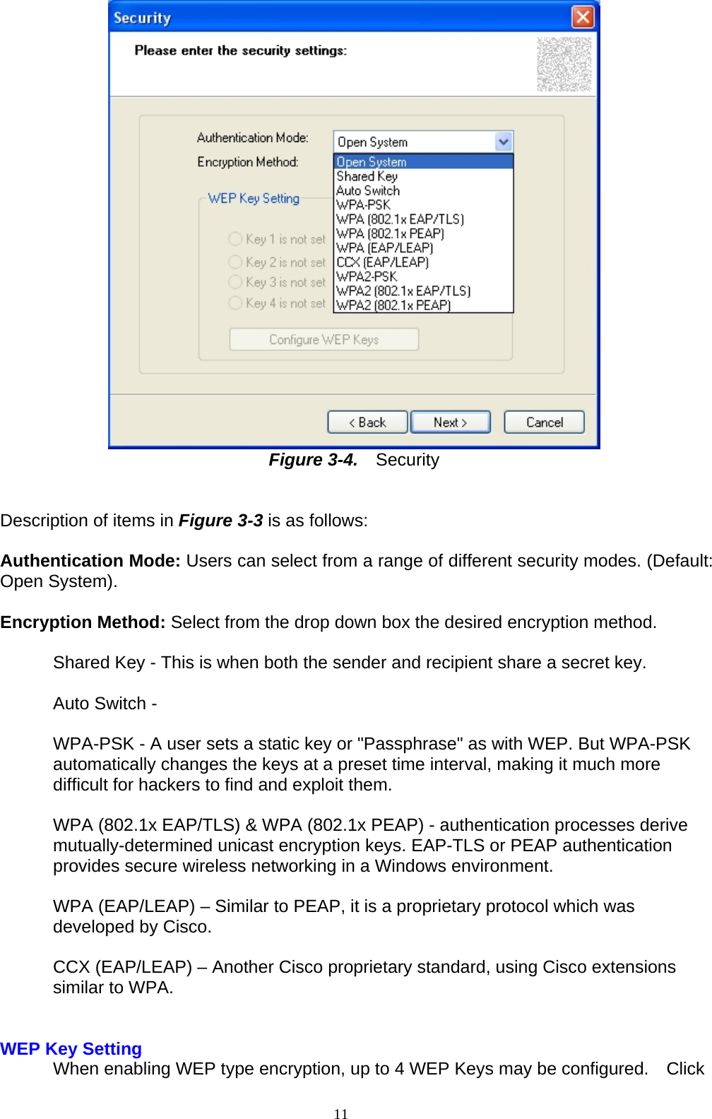  Figure 3-4.   Security   Description of items in Figure 3-3 is as follows:  Authentication Mode: Users can select from a range of different security modes. (Default: Open System).  Encryption Method: Select from the drop down box the desired encryption method.  Shared Key - This is when both the sender and recipient share a secret key.  Auto Switch -  WPA-PSK - A user sets a static key or &quot;Passphrase&quot; as with WEP. But WPA-PSK automatically changes the keys at a preset time interval, making it much more difficult for hackers to find and exploit them.  WPA (802.1x EAP/TLS) &amp; WPA (802.1x PEAP) - authentication processes derive mutually-determined unicast encryption keys. EAP-TLS or PEAP authentication   provides secure wireless networking in a Windows environment.  WPA (EAP/LEAP) – Similar to PEAP, it is a proprietary protocol which was developed by Cisco.  CCX (EAP/LEAP) – Another Cisco proprietary standard, using Cisco extensions similar to WPA.   WEP Key Setting  When enabling WEP type encryption, up to 4 WEP Keys may be configured.    Click 11   