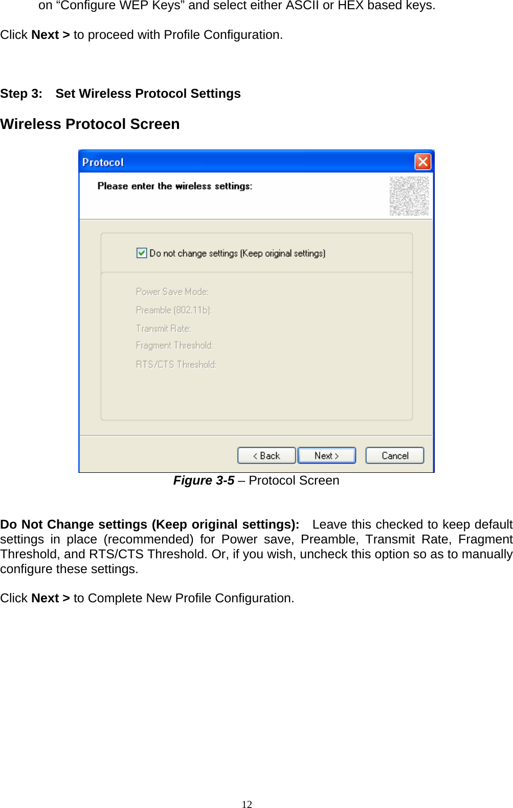 on “Configure WEP Keys” and select either ASCII or HEX based keys.  Click Next &gt; to proceed with Profile Configuration.    Step 3:    Set Wireless Protocol Settings  Wireless Protocol Screen   Figure 3-5 – Protocol Screen   Do Not Change settings (Keep original settings):  Leave this checked to keep default settings in place (recommended) for Power save, Preamble, Transmit Rate, Fragment Threshold, and RTS/CTS Threshold. Or, if you wish, uncheck this option so as to manually configure these settings.    Click Next &gt; to Complete New Profile Configuration.  12   