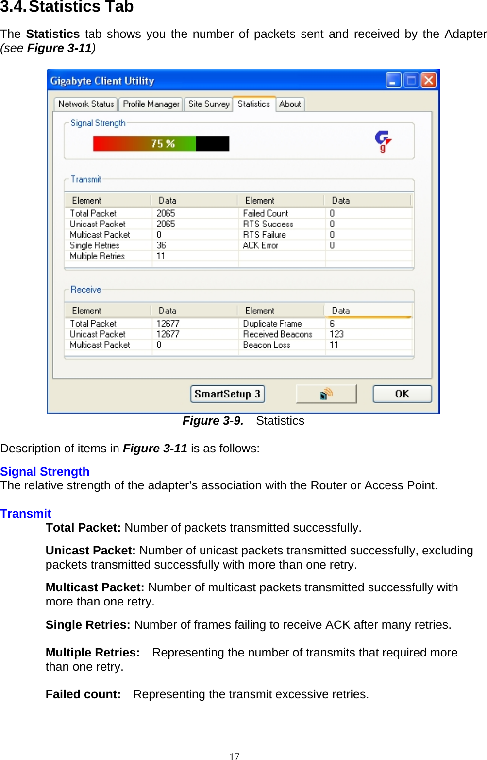 3.4. Statistics  Tab  The Statistics tab shows you the number of packets sent and received by the Adapter (see Figure 3-11)   Figure 3-9.   Statistics  D escription of items in Figure 3-11 is as follows: Signal Strength The relative strength of the adapter’s association with the Router or Access Point.      Transmit Total Packet: Number of packets transmitted successfully.  Unicast Packet: Number of unicast packets transmitted successfully, excluding packets transmitted successfully with more than one retry.  Multicast Packet: Number of multicast packets transmitted successfully with more than one retry.  Single Retries: Number of frames failing to receive ACK after many retries.  Multiple Retries:    Representing the number of transmits that required more than one retry.  Failed count:    Representing the transmit excessive retries.   17   