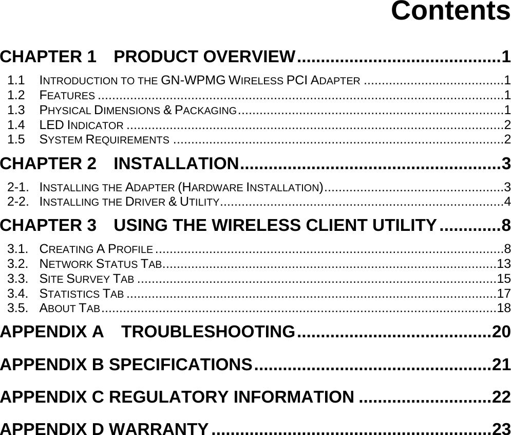    Contents  CHAPTER 1    PRODUCT OVERVIEW...........................................1 1.1 INTRODUCTION TO THE GN-WPMG WIRELESS PCI ADAPTER .......................................1 1.2 FEATURES .................................................................................................................1 1.3 PHYSICAL DIMENSIONS &amp; PACKAGING..........................................................................1 1.4 LED INDICATOR .........................................................................................................2 1.5 SYSTEM REQUIREMENTS ............................................................................................2 CHAPTER 2  INSTALLATION.......................................................3 2-1. INSTALLING THE ADAPTER (HARDWARE INSTALLATION)..................................................3 2-2. INSTALLING THE DRIVER &amp; UTILITY...............................................................................4 CHAPTER 3    USING THE WIRELESS CLIENT UTILITY.............8 3.1. CREATING A PROFILE .................................................................................................8 3.2. NETWORK STATUS TAB.............................................................................................13 3.3. SITE SURVEY TAB ....................................................................................................15 3.4. STATISTICS TAB .......................................................................................................17 3.5. ABOUT TAB..............................................................................................................18 APPENDIX A  TROUBLESHOOTING.........................................20 APPENDIX B SPECIFICATIONS..................................................21 APPENDIX C REGULATORY INFORMATION ............................22 APPENDIX D WARRANTY...........................................................23   