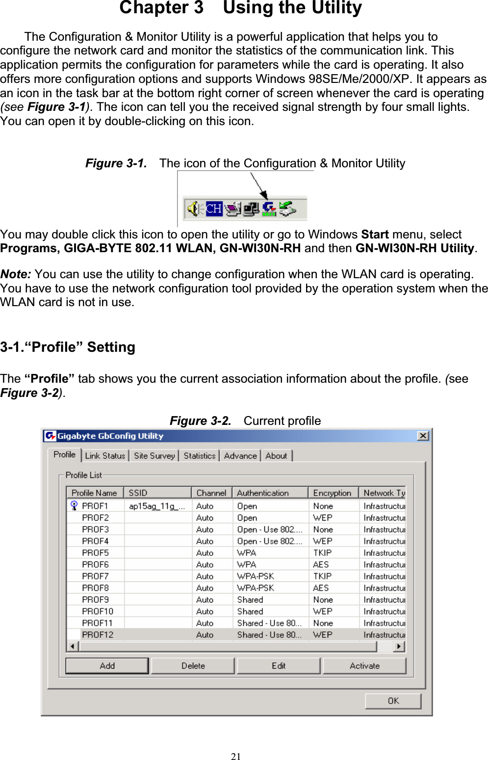 21Chapter 3    Using the Utility The Configuration &amp; Monitor Utility is a powerful application that helps you to configure the network card and monitor the statistics of the communication link. This application permits the configuration for parameters while the card is operating. It also offers more configuration options and supports Windows 98SE/Me/2000/XP. It appears as an icon in the task bar at the bottom right corner of screen whenever the card is operating (see Figure 3-1). The icon can tell you the received signal strength by four small lights. You can open it by double-clicking on this icon.Figure 3-1.    The icon of the Configuration &amp; Monitor UtilityYou may double click this icon to open the utility or go to Windows Start menu, select Programs, GIGA-BYTE 802.11 WLAN, GN-WI30N-RH and then GN-WI30N-RH Utility.Note: You can use the utility to change configuration when the WLAN card is operating. You have to use the network configuration tool provided by the operation system when the WLAN card is not in use.3-1.“Profile” Setting The “Profile” tab shows you the current association information about the profile. (seeFigure 3-2).Figure 3-2.    Current profile