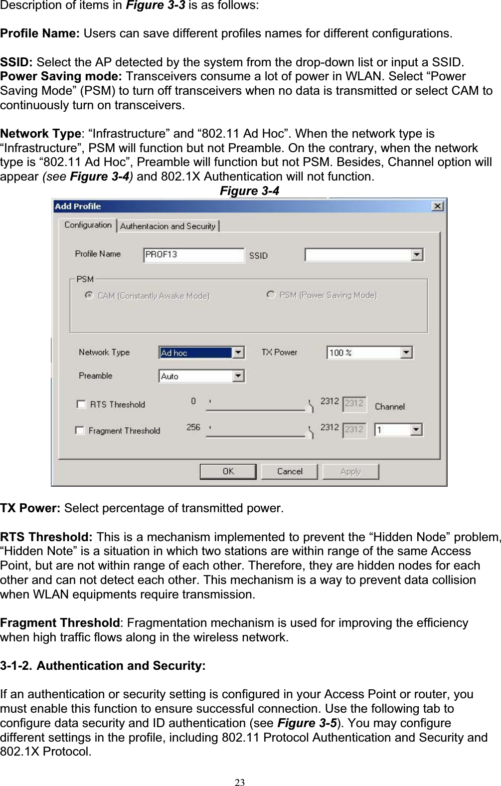 23Description of items in Figure 3-3 is as follows: Profile Name: Users can save different profiles names for different configurations. SSID: Select the AP detected by the system from the drop-down list or input a SSID. Power Saving mode: Transceivers consume a lot of power in WLAN. Select “Power Saving Mode” (PSM) to turn off transceivers when no data is transmitted or select CAM to continuously turn on transceivers. Network Type: “Infrastructure” and “802.11 Ad Hoc”. When the network type is “Infrastructure”, PSM will function but not Preamble. On the contrary, when the network type is “802.11 Ad Hoc”, Preamble will function but not PSM. Besides, Channel option will appear (see Figure 3-4) and 802.1X Authentication will not function. Figure 3-4TX Power: Select percentage of transmitted power. RTS Threshold: This is a mechanism implemented to prevent the “Hidden Node” problem, “Hidden Note” is a situation in which two stations are within range of the same Access Point, but are not within range of each other. Therefore, they are hidden nodes for each other and can not detect each other. This mechanism is a way to prevent data collision when WLAN equipments require transmission. Fragment Threshold: Fragmentation mechanism is used for improving the efficiency when high traffic flows along in the wireless network. 3-1-2. Authentication and Security: If an authentication or security setting is configured in your Access Point or router, you must enable this function to ensure successful connection. Use the following tab to configure data security and ID authentication (see Figure 3-5). You may configure different settings in the profile, including 802.11 Protocol Authentication and Security and 802.1X Protocol. 