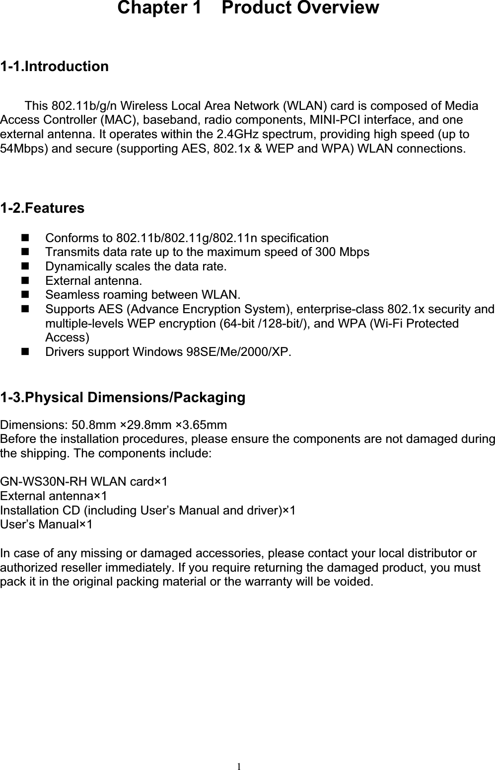 1Chapter 1  Product Overview 1-1.IntroductionThis 802.11b/g/n Wireless Local Area Network (WLAN) card is composed of Media Access Controller (MAC), baseband, radio components, MINI-PCI interface, and one external antenna. It operates within the 2.4GHz spectrum, providing high speed (up to 54Mbps) and secure (supporting AES, 802.1x &amp; WEP and WPA) WLAN connections. 1-2.Features  Conforms to 802.11b/802.11g/802.11n specification   Transmits data rate up to the maximum speed of 300 Mbps   Dynamically scales the data rate.  External antenna.   Seamless roaming between WLAN.   Supports AES (Advance Encryption System), enterprise-class 802.1x security and multiple-levels WEP encryption (64-bit /128-bit/), and WPA (Wi-Fi Protected Access)  Drivers support Windows 98SE/Me/2000/XP. 1-3.Physical Dimensions/Packaging Dimensions: 50.8mm ×29.8mm ×3.65mm   Before the installation procedures, please ensure the components are not damaged during the shipping. The components include:GN-WS30N-RH WLAN card×1 External antenna×1 Installation CD (including User’s Manual and driver)×1 User’s Manual×1 In case of any missing or damaged accessories, please contact your local distributor or authorized reseller immediately. If you require returning the damaged product, you must pack it in the original packing material or the warranty will be voided.