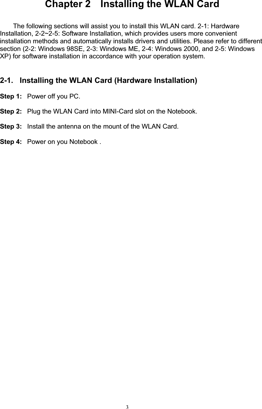 3Chapter 2    Installing the WLAN Card The following sections will assist you to install this WLAN card. 2-1: Hardware Installation, 2-2~2-5: Software Installation, which provides users more convenient installation methods and automatically installs drivers and utilities. Please refer to different section (2-2: Windows 98SE, 2-3: Windows ME, 2-4: Windows 2000, and 2-5: Windows XP) for software installation in accordance with your operation system. 2-1.  Installing the WLAN Card (Hardware Installation) Step 1:  Power off you PC. Step 2:  Plug the WLAN Card into MINI-Card slot on the Notebook. Step 3:  Install the antenna on the mount of the WLAN Card. Step 4:  Power on you Notebook .