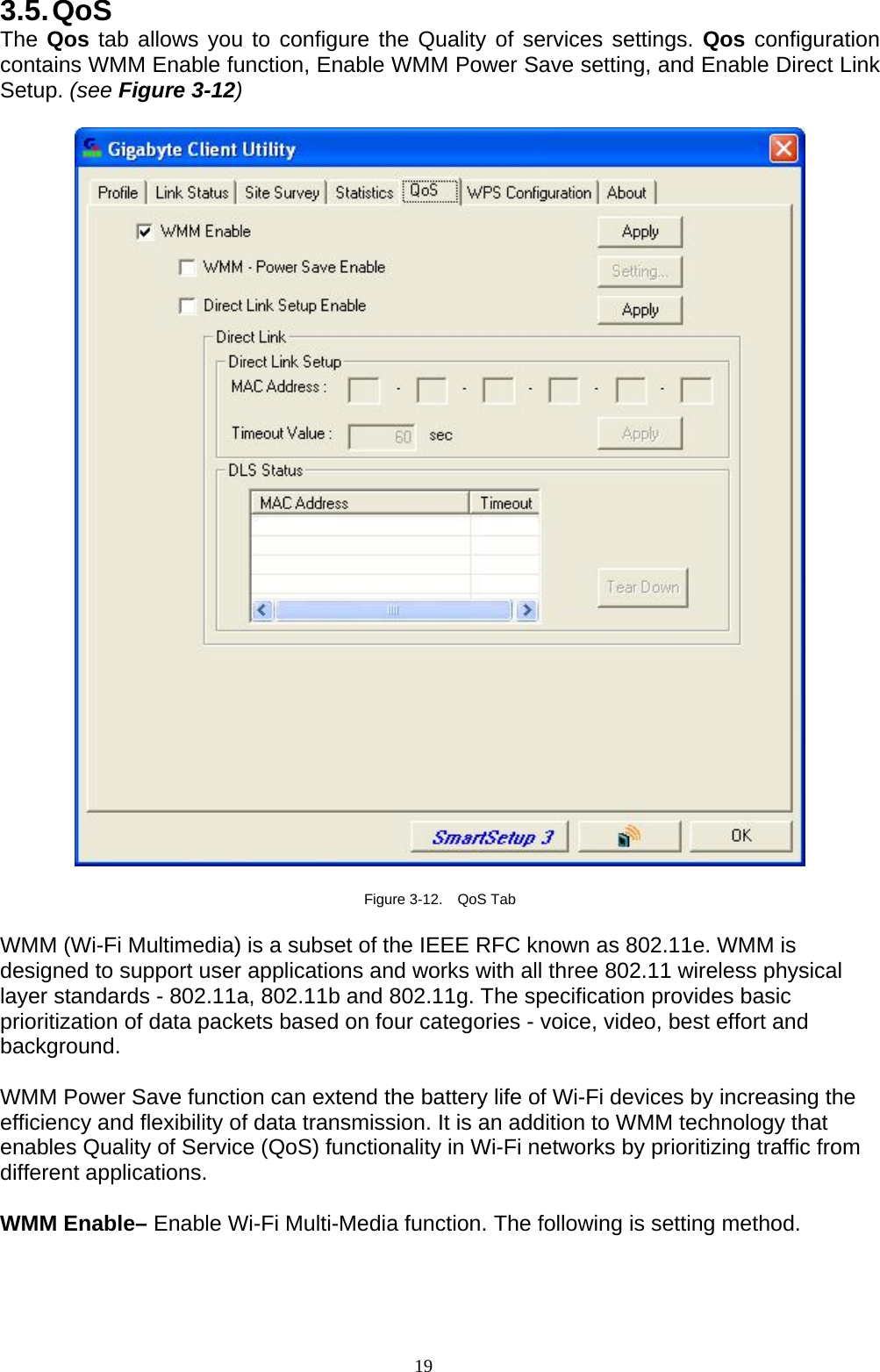 3.5. QoS The Qos tab allows you to configure the Quality of services settings. Qos configuration contains WMM Enable function, Enable WMM Power Save setting, and Enable Direct Link Setup. (see Figure 3-12)    Figure 3-12.  QoS Tab  WMM (Wi-Fi Multimedia) is a subset of the IEEE RFC known as 802.11e. WMM is designed to support user applications and works with all three 802.11 wireless physical layer standards - 802.11a, 802.11b and 802.11g. The specification provides basic prioritization of data packets based on four categories - voice, video, best effort and background.   WMM Power Save function can extend the battery life of Wi-Fi devices by increasing the efficiency and flexibility of data transmission. It is an addition to WMM technology that enables Quality of Service (QoS) functionality in Wi-Fi networks by prioritizing traffic from different applications.  WMM Enable– Enable Wi-Fi Multi-Media function. The following is setting method.  19   