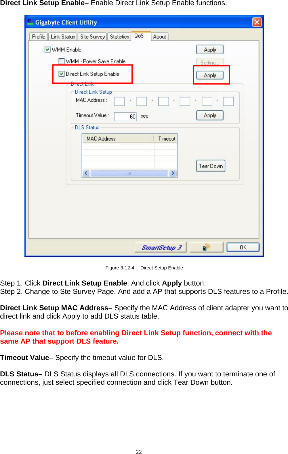 Direct Link Setup Enable– Enable Direct Link Setup Enable functions.    Figure 3-12-4.    Direct Setup Enable  Step 1. Click Direct Link Setup Enable. And click Apply button. Step 2. Change to Ste Survey Page. And add a AP that supports DLS features to a Profile.    Direct Link Setup MAC Address– Specify the MAC Address of client adapter you want to direct link and click Apply to add DLS status table.  Please note that to before enabling Direct Link Setup function, connect with the same AP that support DLS feature.  Timeout Value– Specify the timeout value for DLS.  DLS Status– DLS Status displays all DLS connections. If you want to terminate one of connections, just select specified connection and click Tear Down button.  22   
