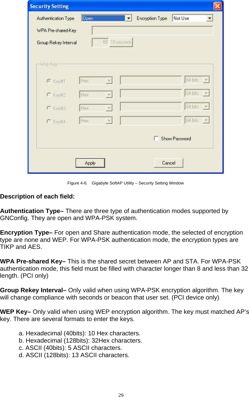   Figure 4-6.    Gigabyte SoftAP Utility – Security Setting Window  Description of each field:  Authentication Type– There are three type of authentication modes supported by GNConfig. They are open and WPA-PSK system.  Encryption Type– For open and Share authentication mode, the selected of encryption type are none and WEP. For WPA-PSK authentication mode, the encryption types are TIKP and AES.  WPA Pre-shared Key– This is the shared secret between AP and STA. For WPA-PSK authentication mode, this field must be filled with character longer than 8 and less than 32 length. (PCI only)  Group Rekey Interval– Only valid when using WPA-PSK encryption algorithm. The key will change compliance with seconds or beacon that user set. (PCI device only)  WEP Key– Only valid when using WEP encryption algorithm. The key must matched AP’s key. There are several formats to enter the keys.  a. Hexadecimal (40bits): 10 Hex characters. b. Hexadecimal (128bits): 32Hex characters. c. ASCII (40bits): 5 ASCII characters. d. ASCII (128bits): 13 ASCII characters.    29   