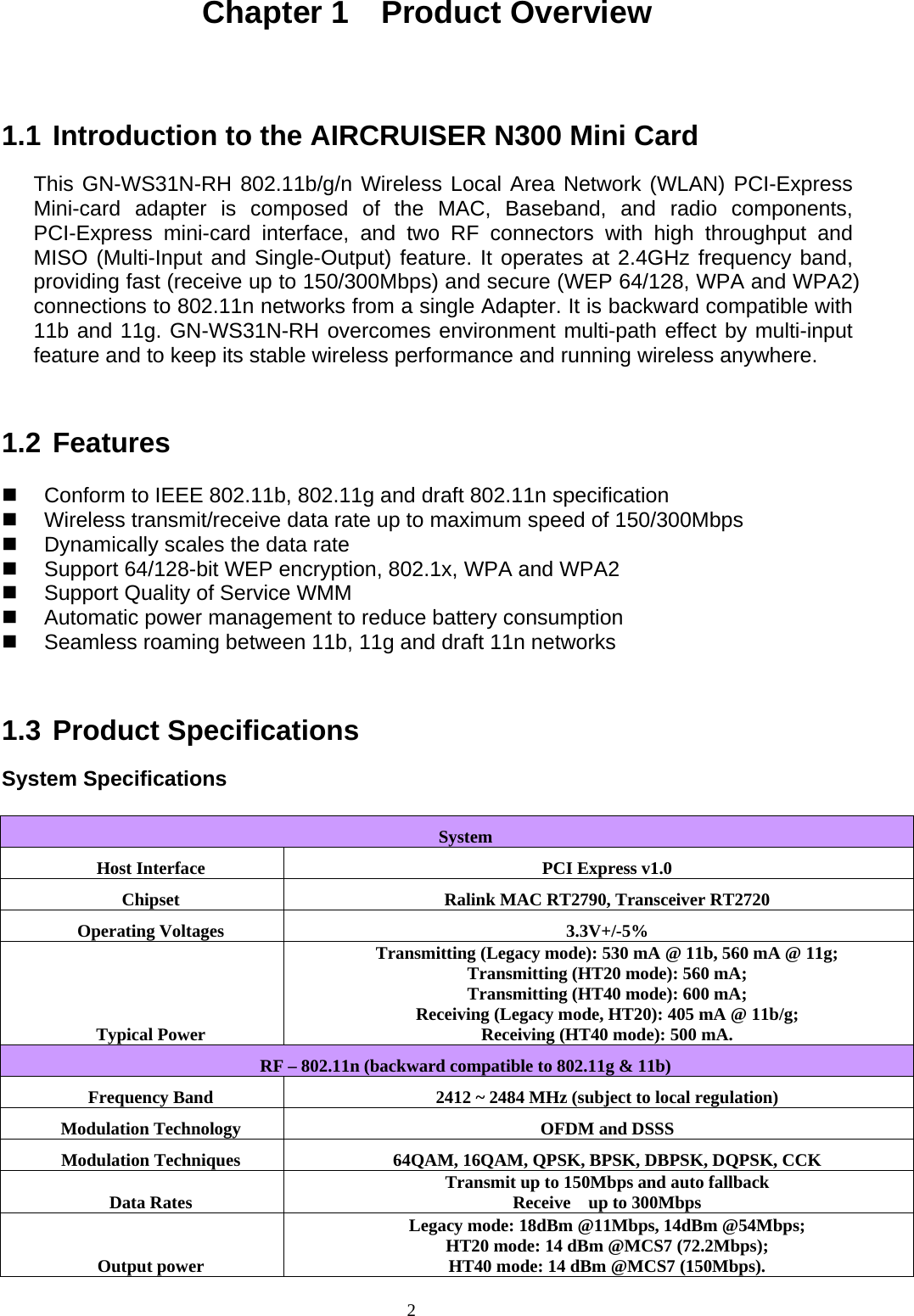 Chapter 1  Product Overview   1.1 Introduction to the AIRCRUISER N300 Mini Card  This GN-WS31N-RH 802.11b/g/n Wireless Local Area Network (WLAN) PCI-Express Mini-card adapter is composed of the MAC, Baseband, and radio components, PCI-Express mini-card interface, and two RF connectors with high throughput and MISO (Multi-Input and Single-Output) feature. It operates at 2.4GHz frequency band, providing fast (receive up to 150/300Mbps) and secure (WEP 64/128, WPA and WPA2) connections to 802.11n networks from a single Adapter. It is backward compatible with 11b and 11g. GN-WS31N-RH overcomes environment multi-path effect by multi-input feature and to keep its stable wireless performance and running wireless anywhere.   1.2 Features    Conform to IEEE 802.11b, 802.11g and draft 802.11n specification   Wireless transmit/receive data rate up to maximum speed of 150/300Mbps   Dynamically scales the data rate   Support 64/128-bit WEP encryption, 802.1x, WPA and WPA2   Support Quality of Service WMM   Automatic power management to reduce battery consumption   Seamless roaming between 11b, 11g and draft 11n networks   1.3 Product Specifications  System Specifications  System Host Interface  PCI Express v1.0 Chipset  Ralink MAC RT2790, Transceiver RT2720 Operating Voltages  3.3V+/-5% Typical Power Transmitting (Legacy mode): 530 mA @ 11b, 560 mA @ 11g; Transmitting (HT20 mode): 560 mA; Transmitting (HT40 mode): 600 mA; Receiving (Legacy mode, HT20): 405 mA @ 11b/g; Receiving (HT40 mode): 500 mA. RF – 802.11n (backward compatible to 802.11g &amp; 11b) Frequency Band  2412 ~ 2484 MHz (subject to local regulation) Modulation Technology  OFDM and DSSS Modulation Techniques  64QAM, 16QAM, QPSK, BPSK, DBPSK, DQPSK, CCK Data Rates  Transmit up to 150Mbps and auto fallback Receive  up to 300Mbps   Output power Legacy mode: 18dBm @11Mbps, 14dBm @54Mbps; HT20 mode: 14 dBm @MCS7 (72.2Mbps);   HT40 mode: 14 dBm @MCS7 (150Mbps). 2   
