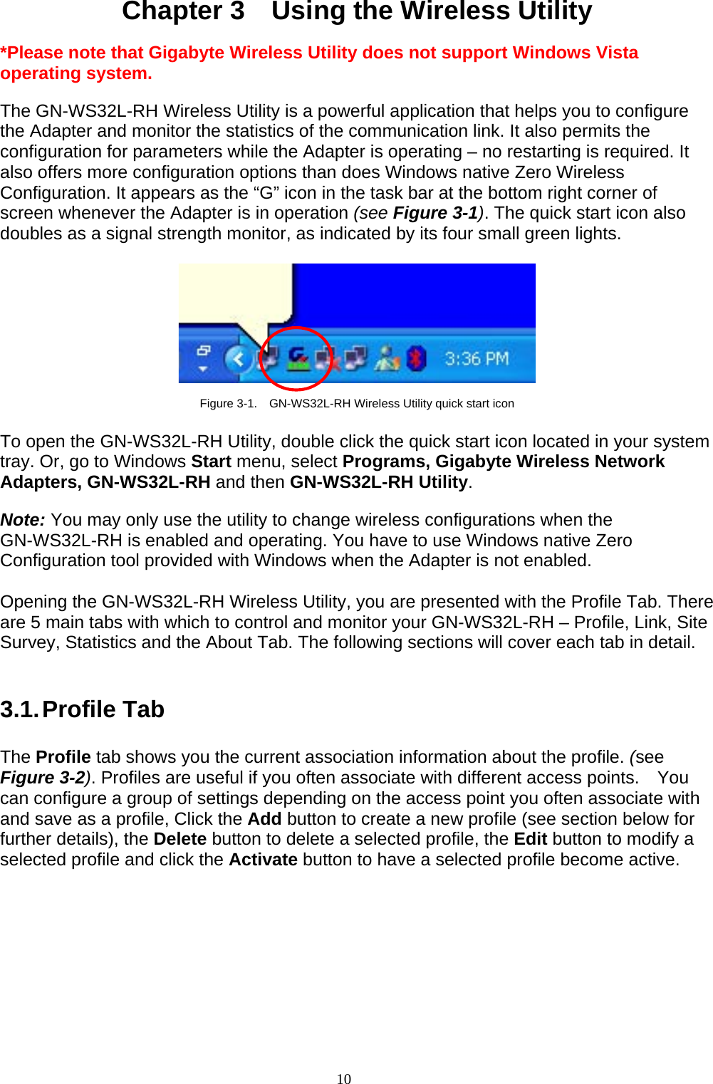 10    Chapter 3    Using the Wireless Utility  *Please note that Gigabyte Wireless Utility does not support Windows Vista operating system.  The GN-WS32L-RH Wireless Utility is a powerful application that helps you to configure the Adapter and monitor the statistics of the communication link. It also permits the configuration for parameters while the Adapter is operating – no restarting is required. It also offers more configuration options than does Windows native Zero Wireless Configuration. It appears as the “G” icon in the task bar at the bottom right corner of screen whenever the Adapter is in operation (see Figure 3-1). The quick start icon also doubles as a signal strength monitor, as indicated by its four small green lights.      Figure 3-1.    GN-WS32L-RH Wireless Utility quick start icon  To open the GN-WS32L-RH Utility, double click the quick start icon located in your system tray. Or, go to Windows Start menu, select Programs, Gigabyte Wireless Network Adapters, GN-WS32L-RH and then GN-WS32L-RH Utility.  Note: You may only use the utility to change wireless configurations when the GN-WS32L-RH is enabled and operating. You have to use Windows native Zero Configuration tool provided with Windows when the Adapter is not enabled.  Opening the GN-WS32L-RH Wireless Utility, you are presented with the Profile Tab. There are 5 main tabs with which to control and monitor your GN-WS32L-RH – Profile, Link, Site Survey, Statistics and the About Tab. The following sections will cover each tab in detail.   3.1. Profile  Tab  The Profile tab shows you the current association information about the profile. (see Figure 3-2). Profiles are useful if you often associate with different access points.  You can configure a group of settings depending on the access point you often associate with and save as a profile, Click the Add button to create a new profile (see section below for further details), the Delete button to delete a selected profile, the Edit button to modify a selected profile and click the Activate button to have a selected profile become active.  