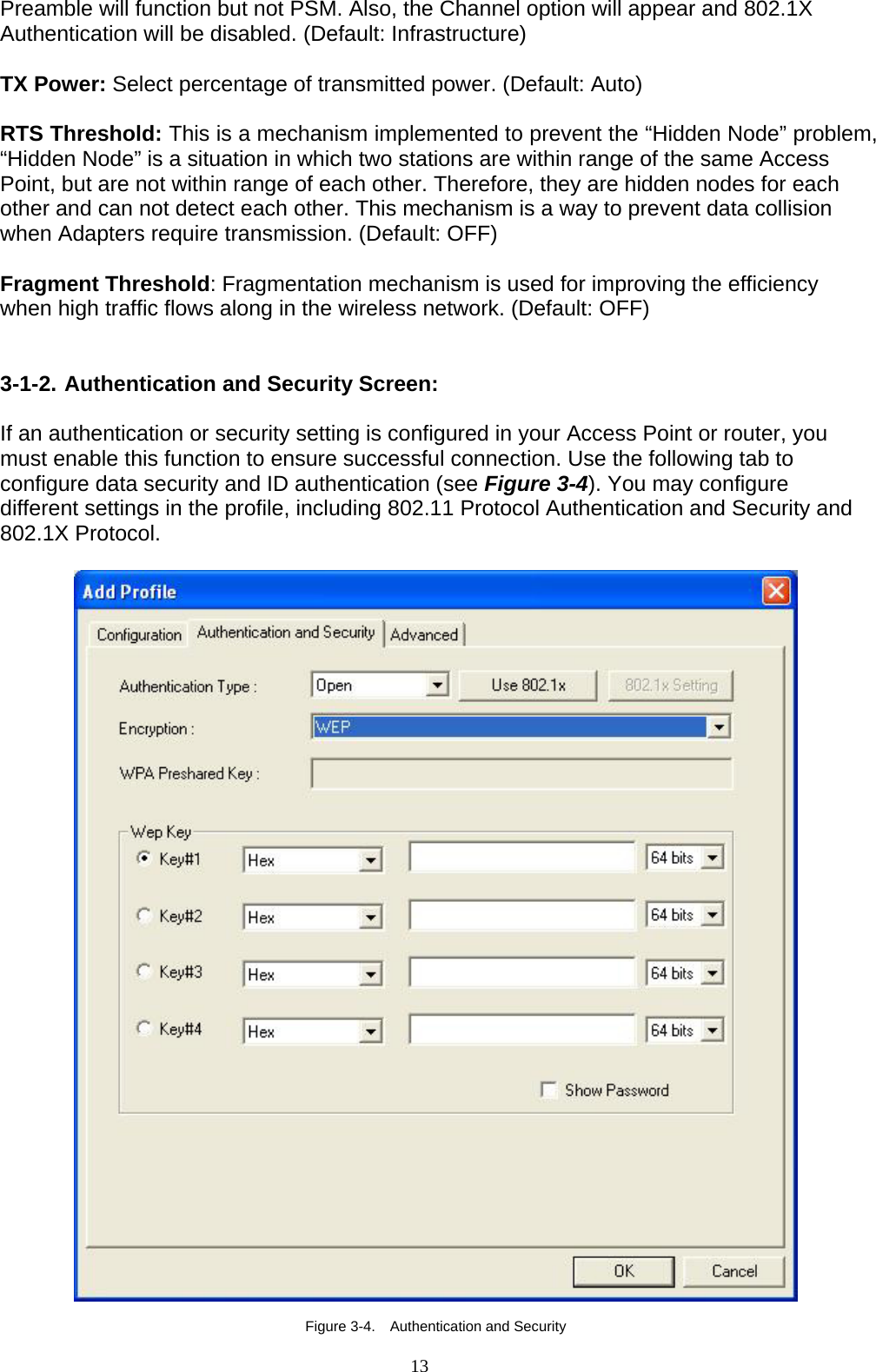 13   Preamble will function but not PSM. Also, the Channel option will appear and 802.1X Authentication will be disabled. (Default: Infrastructure)  TX Power: Select percentage of transmitted power. (Default: Auto)  RTS Threshold: This is a mechanism implemented to prevent the “Hidden Node” problem, “Hidden Node” is a situation in which two stations are within range of the same Access Point, but are not within range of each other. Therefore, they are hidden nodes for each other and can not detect each other. This mechanism is a way to prevent data collision when Adapters require transmission. (Default: OFF)  Fragment Threshold: Fragmentation mechanism is used for improving the efficiency when high traffic flows along in the wireless network. (Default: OFF)   3-1-2. Authentication and Security Screen:  If an authentication or security setting is configured in your Access Point or router, you must enable this function to ensure successful connection. Use the following tab to configure data security and ID authentication (see Figure 3-4). You may configure different settings in the profile, including 802.11 Protocol Authentication and Security and 802.1X Protocol.    Figure 3-4.    Authentication and Security 