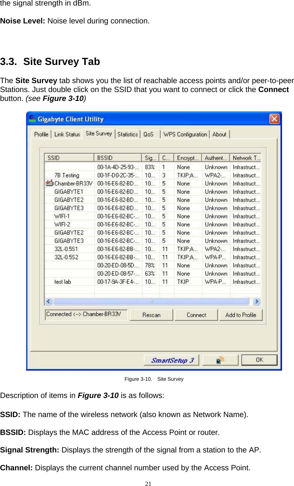 21   the signal strength in dBm.  Noise Level: Noise level during connection.    3.3.   Site Survey Tab  The Site Survey tab shows you the list of reachable access points and/or peer-to-peer Stations. Just double click on the SSID that you want to connect or click the Connect button. (see Figure 3-10)    Figure 3-10.  Site Survey  Description of items in Figure 3-10 is as follows:  SSID: The name of the wireless network (also known as Network Name).  BSSID: Displays the MAC address of the Access Point or router.  Signal Strength: Displays the strength of the signal from a station to the AP.  Channel: Displays the current channel number used by the Access Point. 