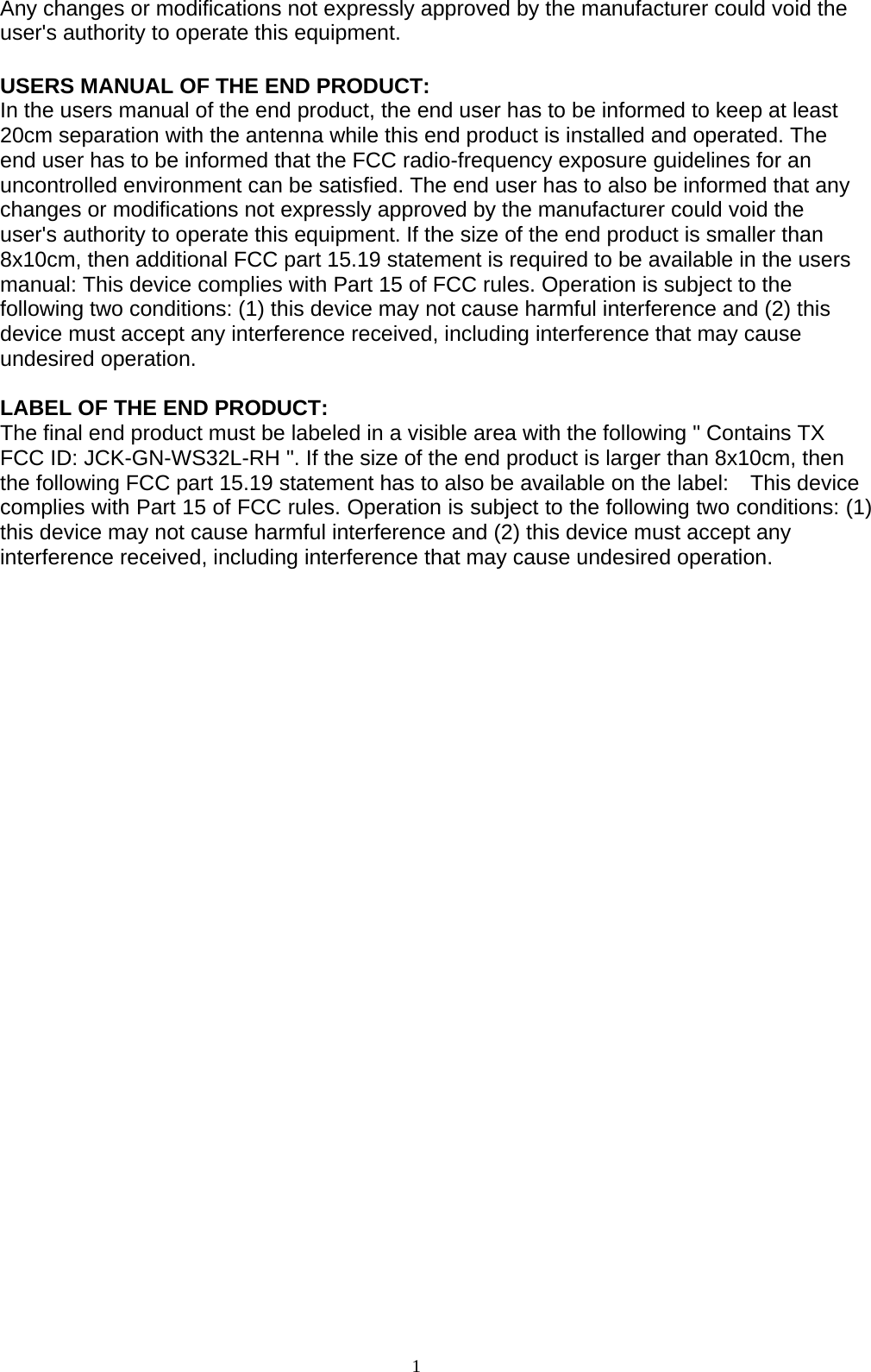 1   Any changes or modifications not expressly approved by the manufacturer could void the user&apos;s authority to operate this equipment.  USERS MANUAL OF THE END PRODUCT: In the users manual of the end product, the end user has to be informed to keep at least 20cm separation with the antenna while this end product is installed and operated. The end user has to be informed that the FCC radio-frequency exposure guidelines for an uncontrolled environment can be satisfied. The end user has to also be informed that any changes or modifications not expressly approved by the manufacturer could void the user&apos;s authority to operate this equipment. If the size of the end product is smaller than 8x10cm, then additional FCC part 15.19 statement is required to be available in the users manual: This device complies with Part 15 of FCC rules. Operation is subject to the following two conditions: (1) this device may not cause harmful interference and (2) this device must accept any interference received, including interference that may cause undesired operation.  LABEL OF THE END PRODUCT: The final end product must be labeled in a visible area with the following &quot; Contains TX FCC ID: JCK-GN-WS32L-RH &quot;. If the size of the end product is larger than 8x10cm, then the following FCC part 15.19 statement has to also be available on the label:    This device complies with Part 15 of FCC rules. Operation is subject to the following two conditions: (1) this device may not cause harmful interference and (2) this device must accept any interference received, including interference that may cause undesired operation.  