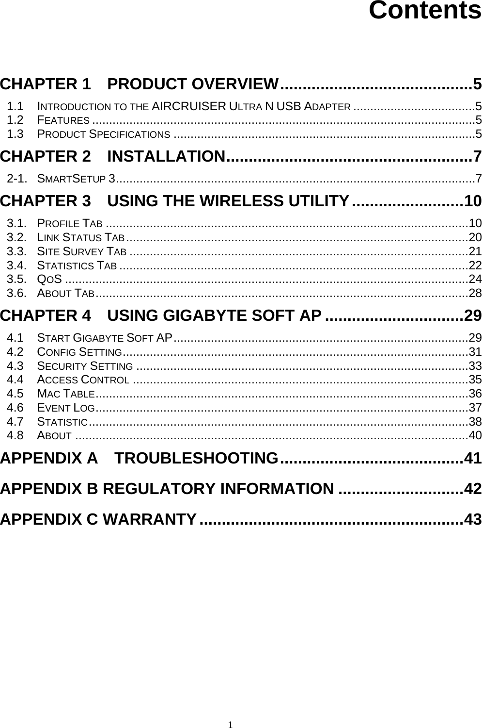1     Contents   CHAPTER 1    PRODUCT OVERVIEW...........................................5 1.1 INTRODUCTION TO THE AIRCRUISER ULTRA N USB ADAPTER ....................................5 1.2 FEATURES .................................................................................................................5 1.3 PRODUCT SPECIFICATIONS .........................................................................................5 CHAPTER 2  INSTALLATION.......................................................7 2-1. SMARTSETUP 3..........................................................................................................7 CHAPTER 3    USING THE WIRELESS UTILITY.........................10 3.1. PROFILE TAB ...........................................................................................................10 3.2. LINK STATUS TAB.....................................................................................................20 3.3. SITE SURVEY TAB ....................................................................................................21 3.4. STATISTICS TAB .......................................................................................................22 3.5. QOS .......................................................................................................................24 3.6. ABOUT TAB..............................................................................................................28 CHAPTER 4    USING GIGABYTE SOFT AP ...............................29 4.1 START GIGABYTE SOFT AP.......................................................................................29 4.2 CONFIG SETTING......................................................................................................31 4.3 SECURITY SETTING ..................................................................................................33 4.4 ACCESS CONTROL ...................................................................................................35 4.5 MAC TABLE..............................................................................................................36 4.6 EVENT LOG..............................................................................................................37 4.7 STATISTIC................................................................................................................38 4.8 ABOUT ....................................................................................................................40 APPENDIX A  TROUBLESHOOTING.........................................41 APPENDIX B REGULATORY INFORMATION ............................42 APPENDIX C WARRANTY...........................................................43 