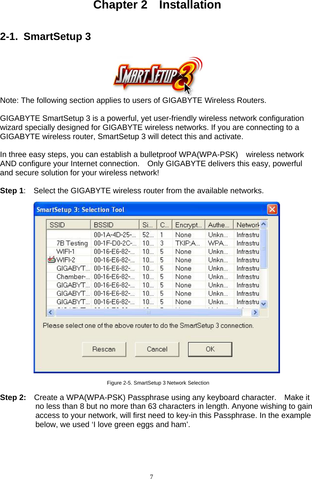 7    Chapter 2  Installation   2-1. SmartSetup 3    Note: The following section applies to users of GIGABYTE Wireless Routers.  GIGABYTE SmartSetup 3 is a powerful, yet user-friendly wireless network configuration wizard specially designed for GIGABYTE wireless networks. If you are connecting to a GIGABYTE wireless router, SmartSetup 3 will detect this and activate.      In three easy steps, you can establish a bulletproof WPA(WPA-PSK)  wireless network AND configure your Internet connection.    Only GIGABYTE delivers this easy, powerful and secure solution for your wireless network!  Step 1:    Select the GIGABYTE wireless router from the available networks.    Figure 2-5. SmartSetup 3 Network Selection  Step 2:    Create a WPA(WPA-PSK) Passphrase using any keyboard character.    Make it no less than 8 but no more than 63 characters in length. Anyone wishing to gain access to your network, will first need to key-in this Passphrase. In the example below, we used ‘I love green eggs and ham’.  