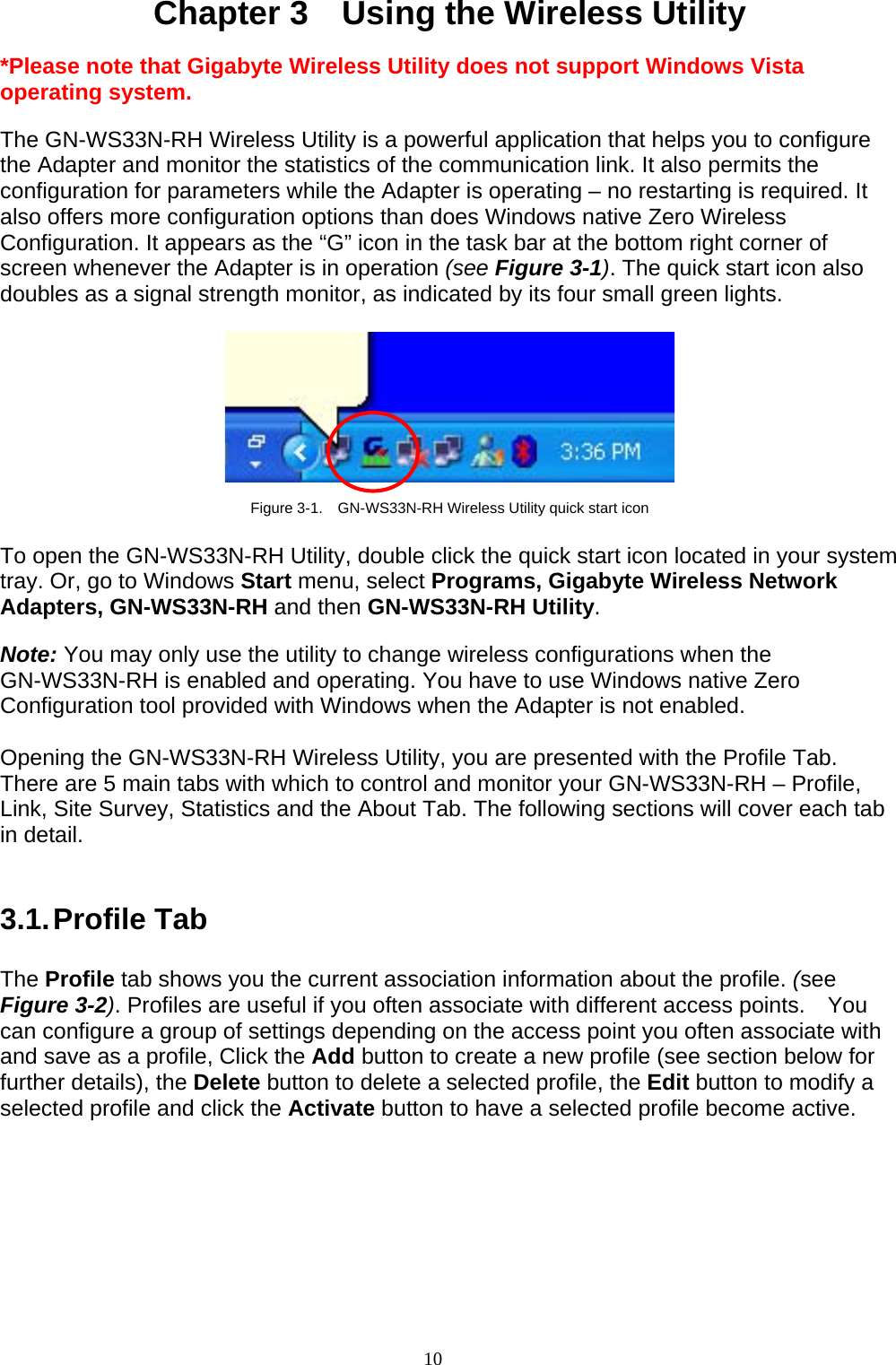 10    Chapter 3    Using the Wireless Utility  *Please note that Gigabyte Wireless Utility does not support Windows Vista operating system.  The GN-WS33N-RH Wireless Utility is a powerful application that helps you to configure the Adapter and monitor the statistics of the communication link. It also permits the configuration for parameters while the Adapter is operating – no restarting is required. It also offers more configuration options than does Windows native Zero Wireless Configuration. It appears as the “G” icon in the task bar at the bottom right corner of screen whenever the Adapter is in operation (see Figure 3-1). The quick start icon also doubles as a signal strength monitor, as indicated by its four small green lights.      Figure 3-1.    GN-WS33N-RH Wireless Utility quick start icon  To open the GN-WS33N-RH Utility, double click the quick start icon located in your system tray. Or, go to Windows Start menu, select Programs, Gigabyte Wireless Network Adapters, GN-WS33N-RH and then GN-WS33N-RH Utility.  Note: You may only use the utility to change wireless configurations when the GN-WS33N-RH is enabled and operating. You have to use Windows native Zero Configuration tool provided with Windows when the Adapter is not enabled.  Opening the GN-WS33N-RH Wireless Utility, you are presented with the Profile Tab. There are 5 main tabs with which to control and monitor your GN-WS33N-RH – Profile, Link, Site Survey, Statistics and the About Tab. The following sections will cover each tab in detail.   3.1. Profile  Tab  The Profile tab shows you the current association information about the profile. (see Figure 3-2). Profiles are useful if you often associate with different access points.  You can configure a group of settings depending on the access point you often associate with and save as a profile, Click the Add button to create a new profile (see section below for further details), the Delete button to delete a selected profile, the Edit button to modify a selected profile and click the Activate button to have a selected profile become active.  