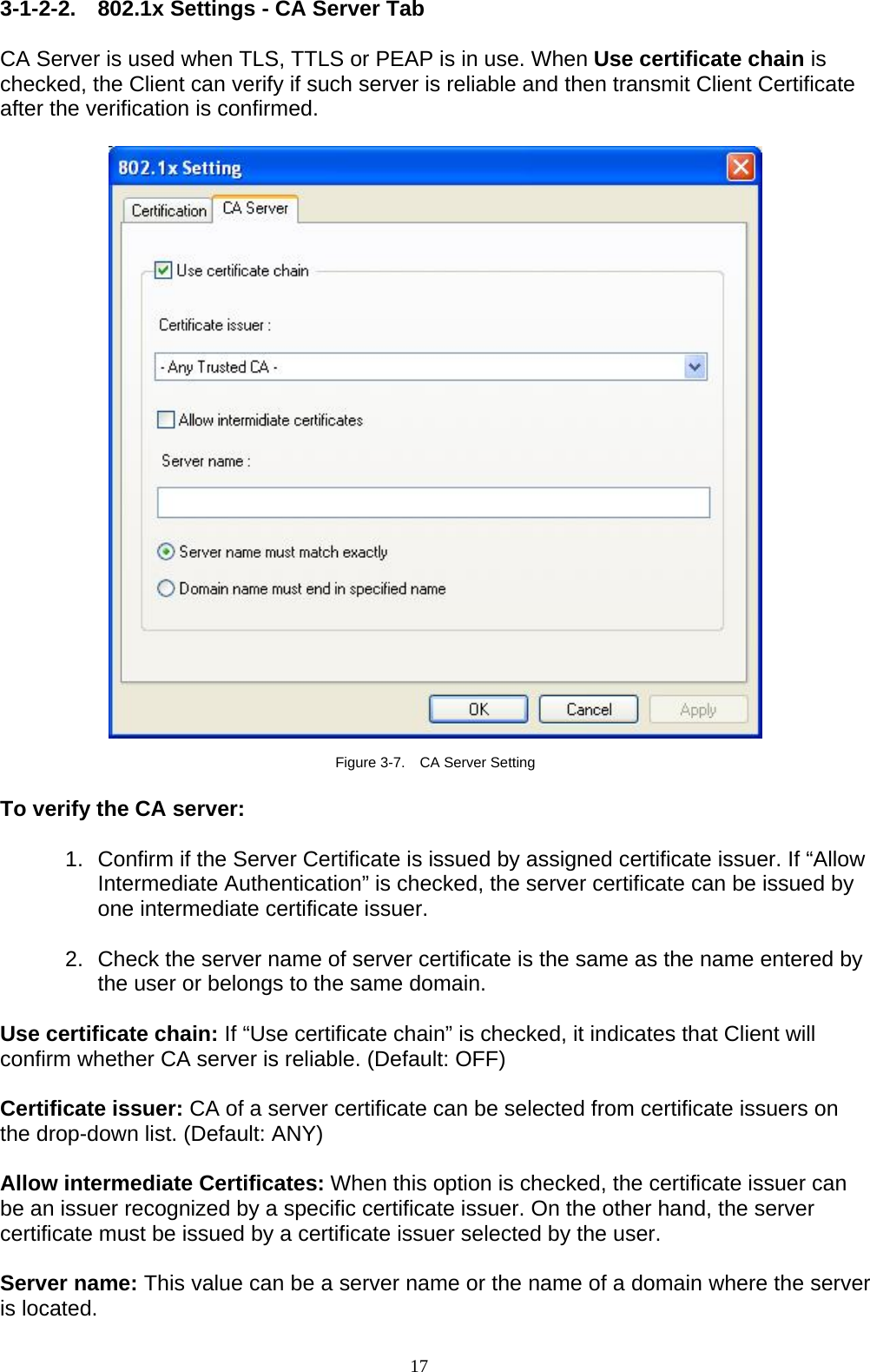17   3-1-2-2. 802.1x Settings - CA Server Tab  CA Server is used when TLS, TTLS or PEAP is in use. When Use certificate chain is checked, the Client can verify if such server is reliable and then transmit Client Certificate after the verification is confirmed.      Figure 3-7.    CA Server Setting  To verify the CA server:  1.  Confirm if the Server Certificate is issued by assigned certificate issuer. If “Allow Intermediate Authentication” is checked, the server certificate can be issued by one intermediate certificate issuer.  2.  Check the server name of server certificate is the same as the name entered by the user or belongs to the same domain.  Use certificate chain: If “Use certificate chain” is checked, it indicates that Client will confirm whether CA server is reliable. (Default: OFF)  Certificate issuer: CA of a server certificate can be selected from certificate issuers on the drop-down list. (Default: ANY)  Allow intermediate Certificates: When this option is checked, the certificate issuer can be an issuer recognized by a specific certificate issuer. On the other hand, the server certificate must be issued by a certificate issuer selected by the user.  Server name: This value can be a server name or the name of a domain where the server is located. 