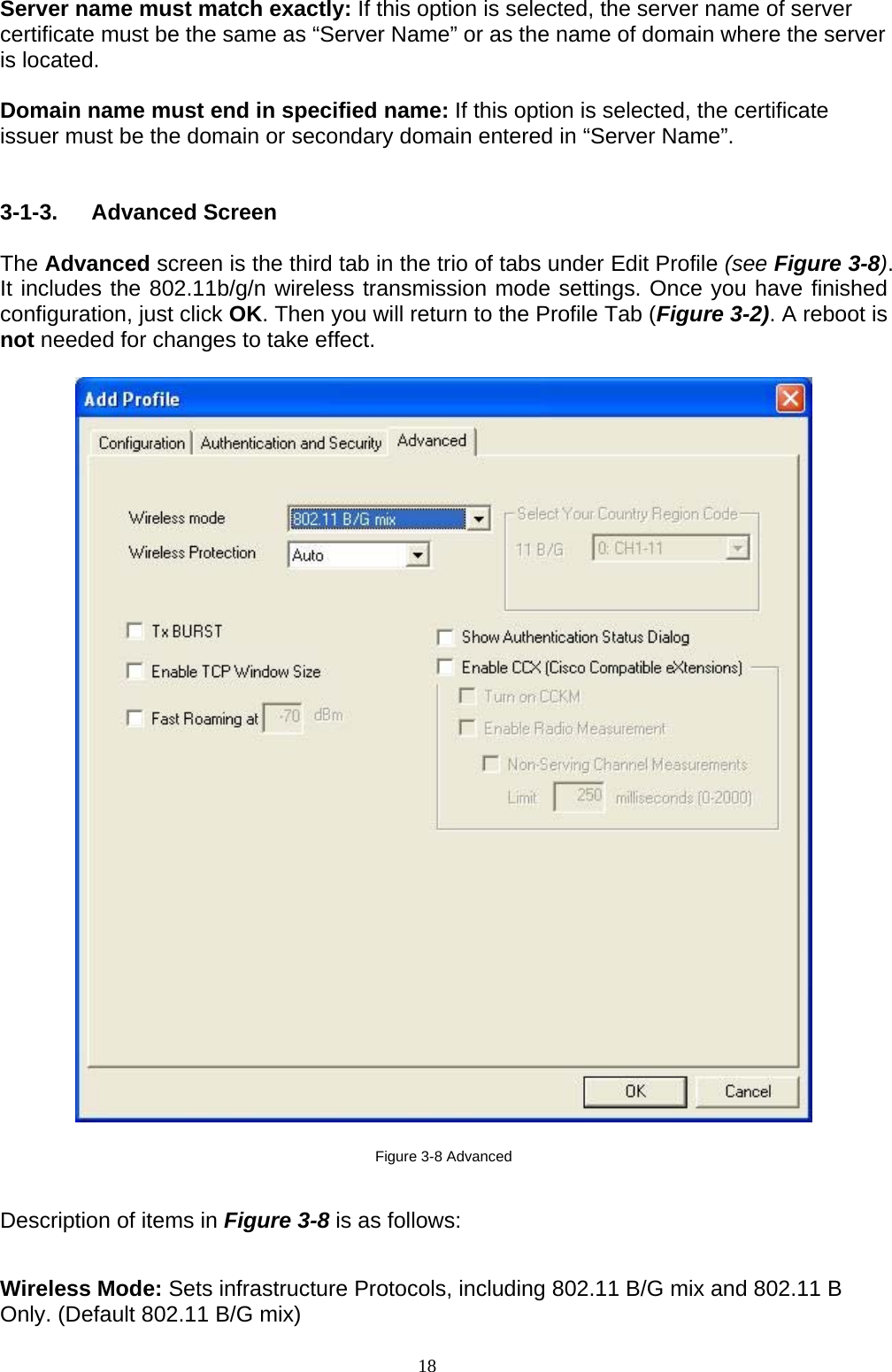 18    Server name must match exactly: If this option is selected, the server name of server certificate must be the same as “Server Name” or as the name of domain where the server is located.  Domain name must end in specified name: If this option is selected, the certificate issuer must be the domain or secondary domain entered in “Server Name”.   3-1-3. Advanced Screen  The Advanced screen is the third tab in the trio of tabs under Edit Profile (see Figure 3-8). It includes the 802.11b/g/n wireless transmission mode settings. Once you have finished configuration, just click OK. Then you will return to the Profile Tab (Figure 3-2). A reboot is not needed for changes to take effect.      Figure 3-8 Advanced  Description of items in Figure 3-8 is as follows:  Wireless Mode: Sets infrastructure Protocols, including 802.11 B/G mix and 802.11 B Only. (Default 802.11 B/G mix) 