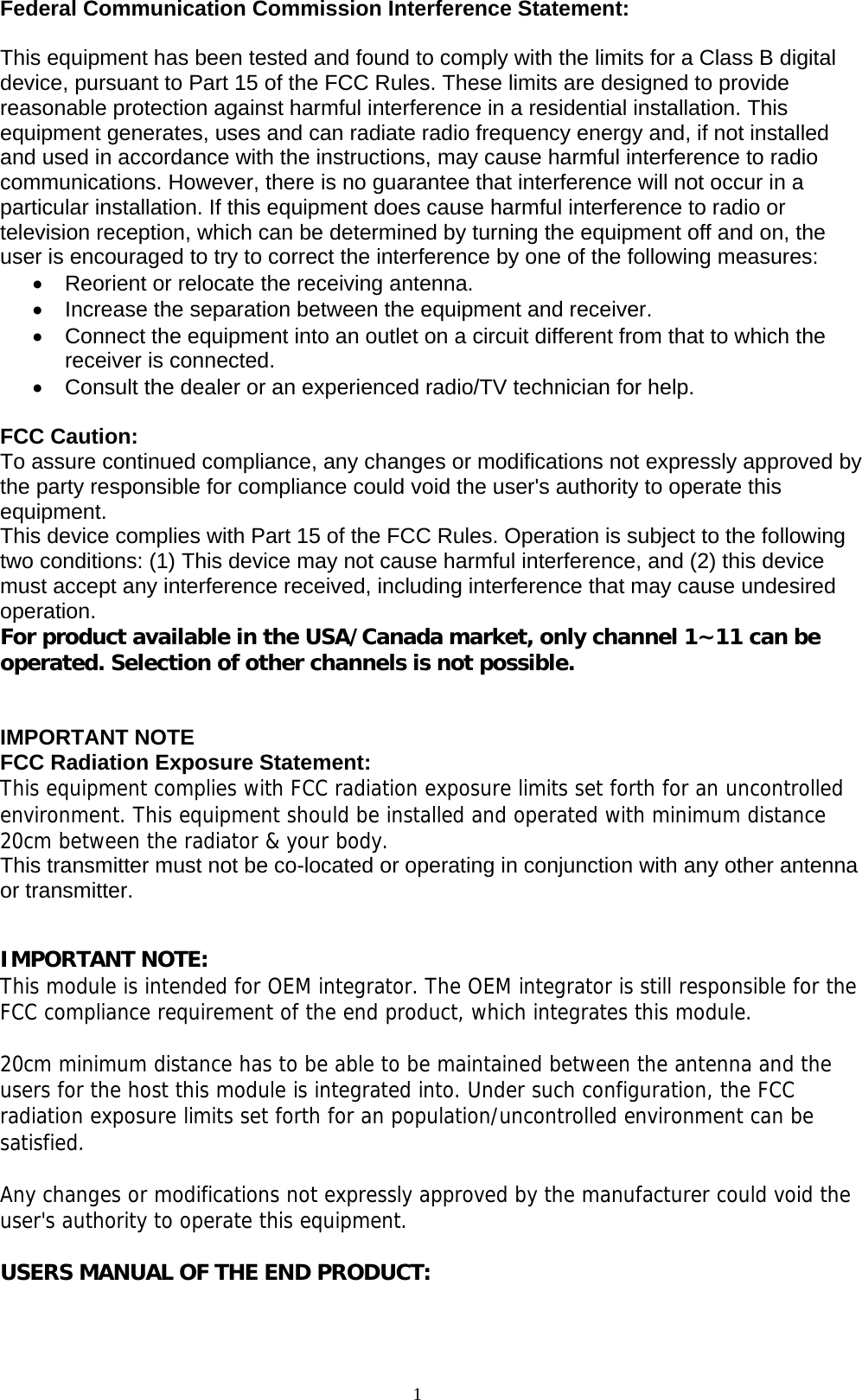 1  Federal Communication Commission Interference Statement:  This equipment has been tested and found to comply with the limits for a Class B digital device, pursuant to Part 15 of the FCC Rules. These limits are designed to provide reasonable protection against harmful interference in a residential installation. This equipment generates, uses and can radiate radio frequency energy and, if not installed and used in accordance with the instructions, may cause harmful interference to radio communications. However, there is no guarantee that interference will not occur in a particular installation. If this equipment does cause harmful interference to radio or television reception, which can be determined by turning the equipment off and on, the user is encouraged to try to correct the interference by one of the following measures: •  Reorient or relocate the receiving antenna. •  Increase the separation between the equipment and receiver. •  Connect the equipment into an outlet on a circuit different from that to which the receiver is connected. •  Consult the dealer or an experienced radio/TV technician for help.  FCC Caution: To assure continued compliance, any changes or modifications not expressly approved by the party responsible for compliance could void the user&apos;s authority to operate this equipment. This device complies with Part 15 of the FCC Rules. Operation is subject to the following two conditions: (1) This device may not cause harmful interference, and (2) this device must accept any interference received, including interference that may cause undesired operation. For product available in the USA/Canada market, only channel 1~11 can be operated. Selection of other channels is not possible.   IMPORTANT NOTE FCC Radiation Exposure Statement: This equipment complies with FCC radiation exposure limits set forth for an uncontrolled environment. This equipment should be installed and operated with minimum distance 20cm between the radiator &amp; your body. This transmitter must not be co-located or operating in conjunction with any other antenna or transmitter.     IMPORTANT NOTE: This module is intended for OEM integrator. The OEM integrator is still responsible for the FCC compliance requirement of the end product, which integrates this module.  20cm minimum distance has to be able to be maintained between the antenna and the users for the host this module is integrated into. Under such configuration, the FCC radiation exposure limits set forth for an population/uncontrolled environment can be satisfied.   Any changes or modifications not expressly approved by the manufacturer could void the user&apos;s authority to operate this equipment.  USERS MANUAL OF THE END PRODUCT: 