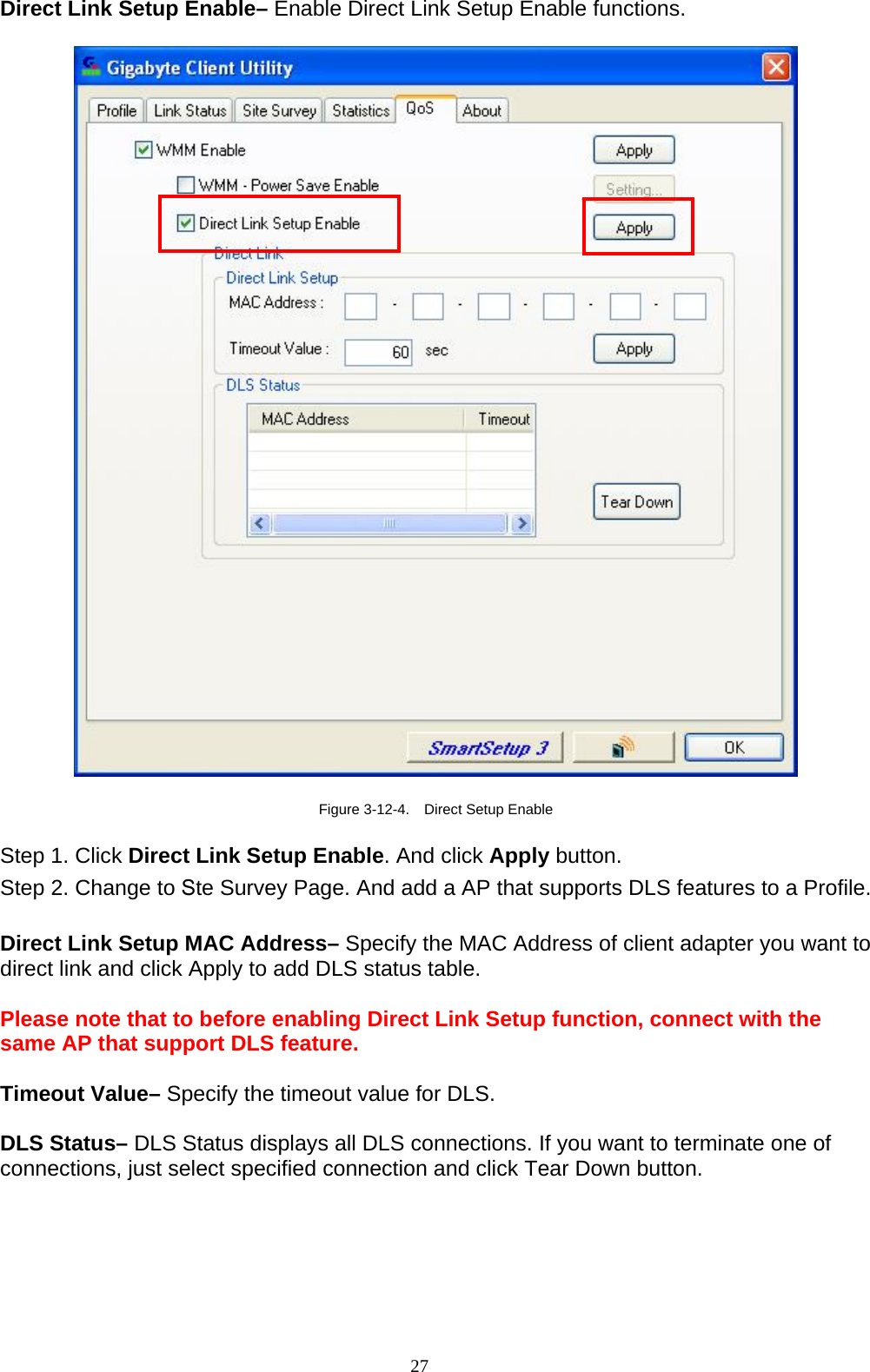 27   Direct Link Setup Enable– Enable Direct Link Setup Enable functions.    Figure 3-12-4.    Direct Setup Enable  Step 1. Click Direct Link Setup Enable. And click Apply button. Step 2. Change to Ste Survey Page. And add a AP that supports DLS features to a Profile.    Direct Link Setup MAC Address– Specify the MAC Address of client adapter you want to direct link and click Apply to add DLS status table.  Please note that to before enabling Direct Link Setup function, connect with the same AP that support DLS feature.  Timeout Value– Specify the timeout value for DLS.  DLS Status– DLS Status displays all DLS connections. If you want to terminate one of connections, just select specified connection and click Tear Down button.  