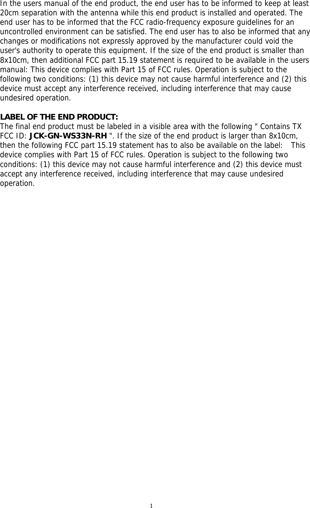 1  In the users manual of the end product, the end user has to be informed to keep at least 20cm separation with the antenna while this end product is installed and operated. The end user has to be informed that the FCC radio-frequency exposure guidelines for an uncontrolled environment can be satisfied. The end user has to also be informed that any changes or modifications not expressly approved by the manufacturer could void the user&apos;s authority to operate this equipment. If the size of the end product is smaller than 8x10cm, then additional FCC part 15.19 statement is required to be available in the users manual: This device complies with Part 15 of FCC rules. Operation is subject to the following two conditions: (1) this device may not cause harmful interference and (2) this device must accept any interference received, including interference that may cause undesired operation.  LABEL OF THE END PRODUCT: The final end product must be labeled in a visible area with the following &quot; Contains TX FCC ID: JCK-GN-WS33N-RH &quot;. If the size of the end product is larger than 8x10cm, then the following FCC part 15.19 statement has to also be available on the label:  This device complies with Part 15 of FCC rules. Operation is subject to the following two conditions: (1) this device may not cause harmful interference and (2) this device must accept any interference received, including interference that may cause undesired operation.  