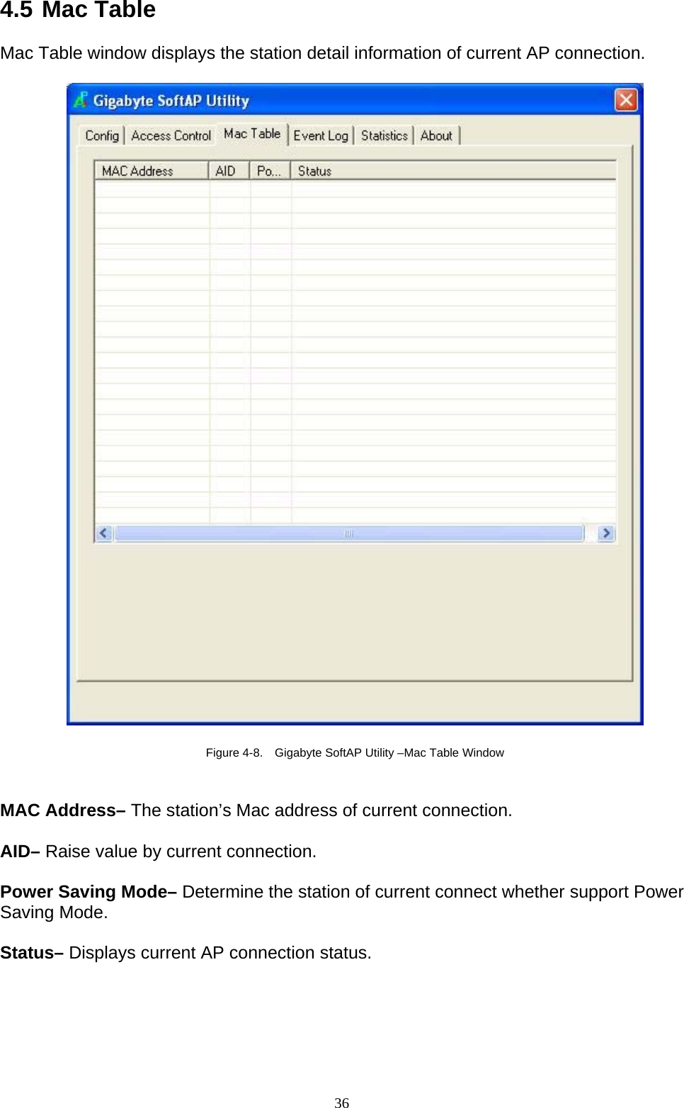 36   4.5 Mac Table  Mac Table window displays the station detail information of current AP connection.    Figure 4-8.    Gigabyte SoftAP Utility –Mac Table Window   MAC Address– The station’s Mac address of current connection.  AID– Raise value by current connection.  Power Saving Mode– Determine the station of current connect whether support Power Saving Mode.  Status– Displays current AP connection status. 