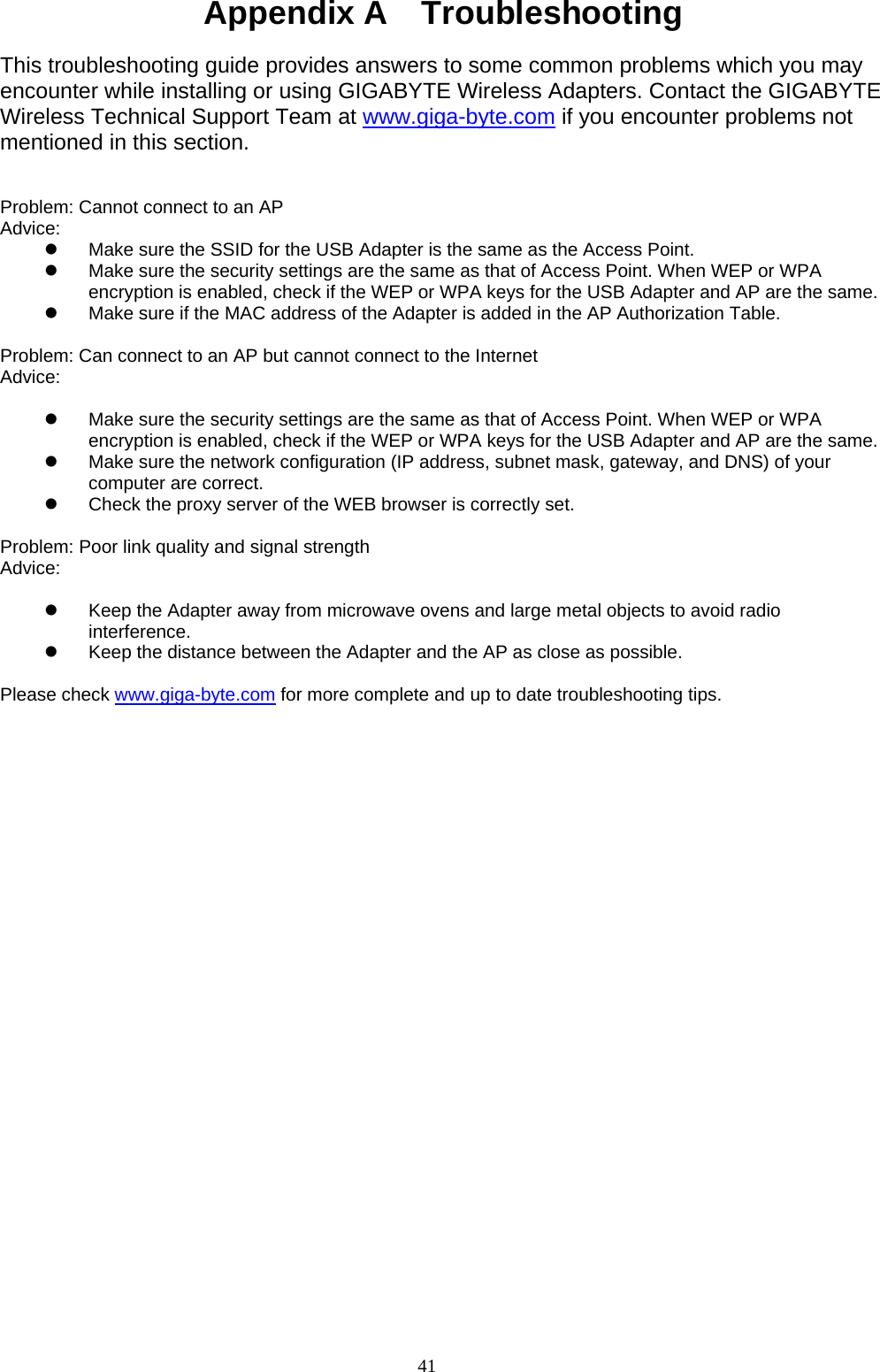 41   Appendix A    Troubleshooting  This troubleshooting guide provides answers to some common problems which you may encounter while installing or using GIGABYTE Wireless Adapters. Contact the GIGABYTE Wireless Technical Support Team at www.giga-byte.com if you encounter problems not mentioned in this section.   Problem: Cannot connect to an AP Advice:  z  Make sure the SSID for the USB Adapter is the same as the Access Point. z  Make sure the security settings are the same as that of Access Point. When WEP or WPA encryption is enabled, check if the WEP or WPA keys for the USB Adapter and AP are the same.   z  Make sure if the MAC address of the Adapter is added in the AP Authorization Table.    Problem: Can connect to an AP but cannot connect to the Internet Advice:   z  Make sure the security settings are the same as that of Access Point. When WEP or WPA encryption is enabled, check if the WEP or WPA keys for the USB Adapter and AP are the same. z  Make sure the network configuration (IP address, subnet mask, gateway, and DNS) of your computer are correct. z  Check the proxy server of the WEB browser is correctly set.  Problem: Poor link quality and signal strength Advice:   z  Keep the Adapter away from microwave ovens and large metal objects to avoid radio interference. z  Keep the distance between the Adapter and the AP as close as possible.  Please check www.giga-byte.com for more complete and up to date troubleshooting tips. 