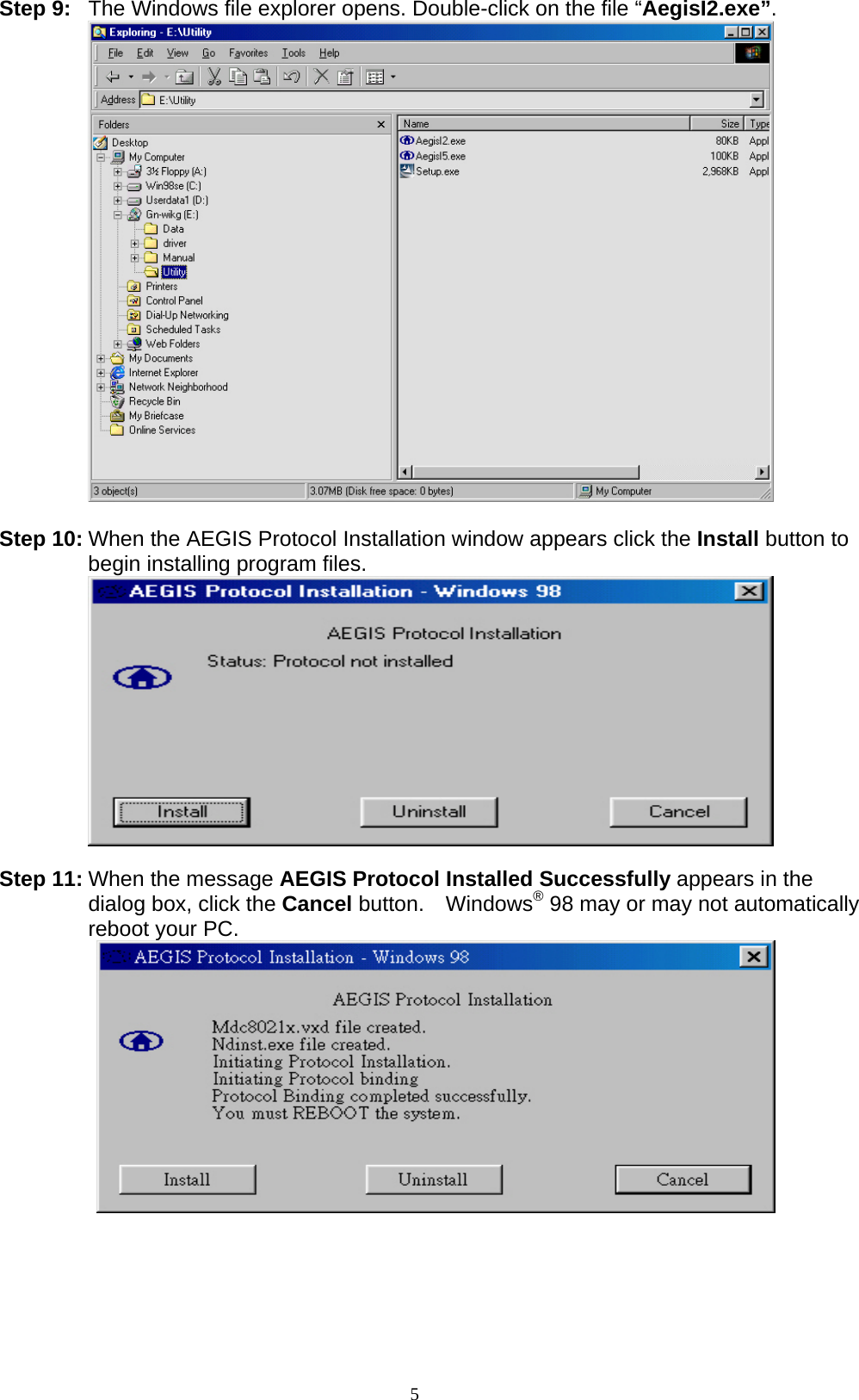 5  Step 9:  The Windows file explorer opens. Double-click on the file “AegisI2.exe”.   Step 10: When the AEGIS Protocol Installation window appears click the Install button to begin installing program files.   Step 11: When the message AEGIS Protocol Installed Successfully appears in the dialog box, click the Cancel button.  Windows® 98 may or may not automatically reboot your PC.    