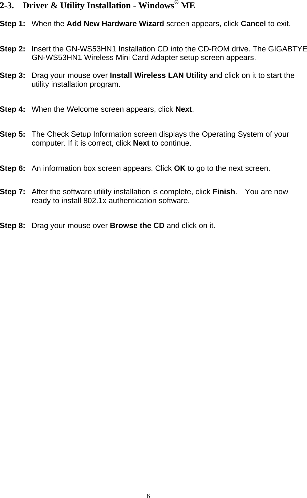 6  2-3. Driver &amp; Utility Installation - Windows® ME  Step 1: When the Add New Hardware Wizard screen appears, click Cancel to exit.   Step 2:  Insert the GN-WS53HN1 Installation CD into the CD-ROM drive. The GIGABTYE GN-WS53HN1 Wireless Mini Card Adapter setup screen appears.  Step 3:  Drag your mouse over Install Wireless LAN Utility and click on it to start the utility installation program.   Step 4:  When the Welcome screen appears, click Next.   Step 5:  The Check Setup Information screen displays the Operating System of your computer. If it is correct, click Next to continue.   Step 6:  An information box screen appears. Click OK to go to the next screen.   Step 7:  After the software utility installation is complete, click Finish.  You are now ready to install 802.1x authentication software.   Step 8:  Drag your mouse over Browse the CD and click on it.  