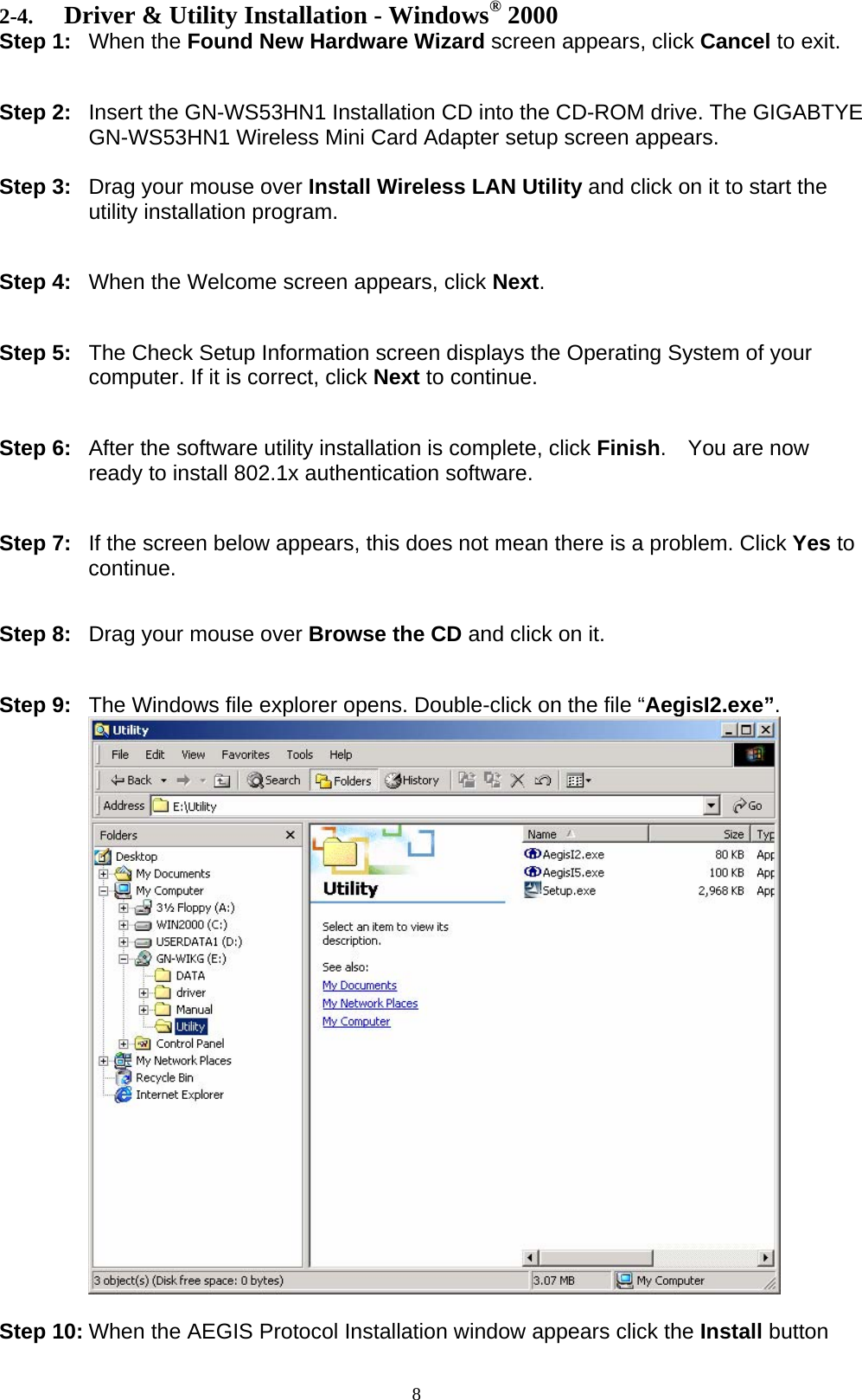 8  2-4. Driver &amp; Utility Installation - Windows® 2000 Step 1: When the Found New Hardware Wizard screen appears, click Cancel to exit.   Step 2:  Insert the GN-WS53HN1 Installation CD into the CD-ROM drive. The GIGABTYE GN-WS53HN1 Wireless Mini Card Adapter setup screen appears.  Step 3:  Drag your mouse over Install Wireless LAN Utility and click on it to start the utility installation program.   Step 4:  When the Welcome screen appears, click Next.   Step 5:  The Check Setup Information screen displays the Operating System of your computer. If it is correct, click Next to continue.   Step 6:  After the software utility installation is complete, click Finish.  You are now ready to install 802.1x authentication software.   Step 7:  If the screen below appears, this does not mean there is a problem. Click Yes to continue.   Step 8:  Drag your mouse over Browse the CD and click on it.   Step 9:  The Windows file explorer opens. Double-click on the file “AegisI2.exe”.   Step 10: When the AEGIS Protocol Installation window appears click the Install button 