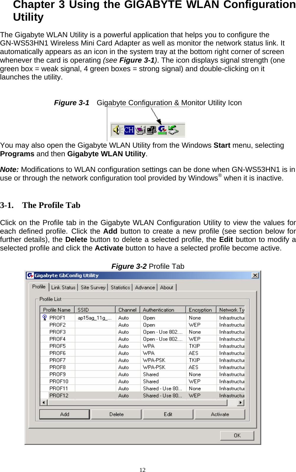 12  Chapter 3 Using the GIGABYTE WLAN Configuration Utility  The Gigabyte WLAN Utility is a powerful application that helps you to configure the GN-WS53HN1 Wireless Mini Card Adapter as well as monitor the network status link. It automatically appears as an icon in the system tray at the bottom right corner of screen whenever the card is operating (see Figure 3-1). The icon displays signal strength (one green box = weak signal, 4 green boxes = strong signal) and double-clicking on it launches the utility.   Figure 3-1    Gigabyte Configuration &amp; Monitor Utility Icon  You may also open the Gigabyte WLAN Utility from the Windows Start menu, selecting Programs and then Gigabyte WLAN Utility.  Note: Modifications to WLAN configuration settings can be done when GN-WS53HN1 is in use or through the network configuration tool provided by Windows® when it is inactive.   3-1. The Profile Tab  Click on the Profile tab in the Gigabyte WLAN Configuration Utility to view the values for each defined profile. Click the Add button to create a new profile (see section below for further details), the Delete button to delete a selected profile, the Edit button to modify a selected profile and click the Activate button to have a selected profile become active.  Figure 3-2 Profile Tab  