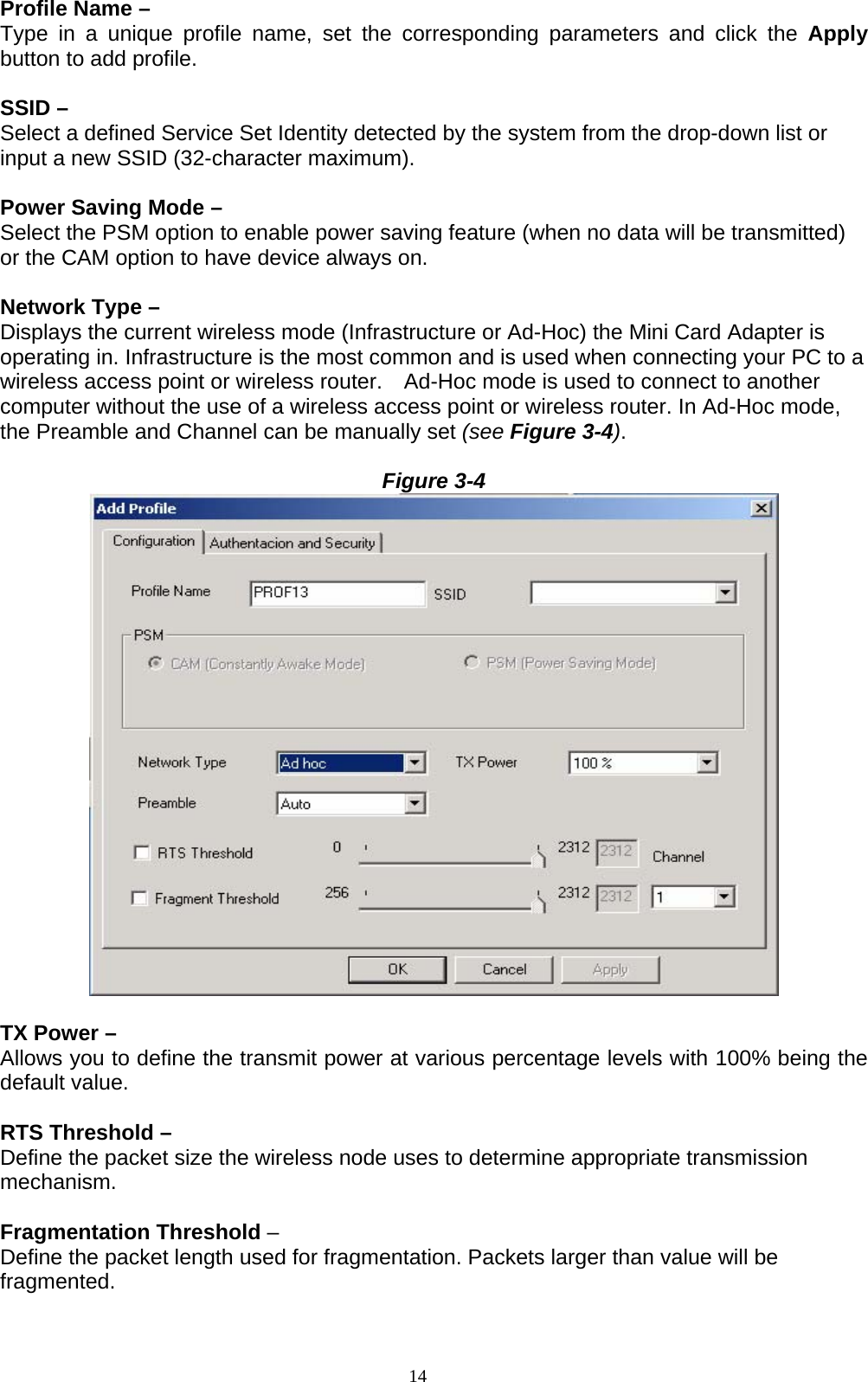 14   Profile Name –   Type in a unique profile name, set the corresponding parameters and click the Apply button to add profile.  SSID – Select a defined Service Set Identity detected by the system from the drop-down list or input a new SSID (32-character maximum).  Power Saving Mode –   Select the PSM option to enable power saving feature (when no data will be transmitted) or the CAM option to have device always on.  Network Type – Displays the current wireless mode (Infrastructure or Ad-Hoc) the Mini Card Adapter is operating in. Infrastructure is the most common and is used when connecting your PC to a wireless access point or wireless router.    Ad-Hoc mode is used to connect to another computer without the use of a wireless access point or wireless router. In Ad-Hoc mode, the Preamble and Channel can be manually set (see Figure 3-4).  Figure 3-4   TX Power – Allows you to define the transmit power at various percentage levels with 100% being the default value.  RTS Threshold –   Define the packet size the wireless node uses to determine appropriate transmission mechanism.  Fragmentation Threshold – Define the packet length used for fragmentation. Packets larger than value will be fragmented.  