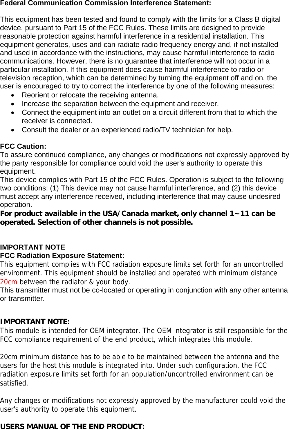    Federal Communication Commission Interference Statement:  This equipment has been tested and found to comply with the limits for a Class B digital device, pursuant to Part 15 of the FCC Rules. These limits are designed to provide reasonable protection against harmful interference in a residential installation. This equipment generates, uses and can radiate radio frequency energy and, if not installed and used in accordance with the instructions, may cause harmful interference to radio communications. However, there is no guarantee that interference will not occur in a particular installation. If this equipment does cause harmful interference to radio or television reception, which can be determined by turning the equipment off and on, the user is encouraged to try to correct the interference by one of the following measures: •  Reorient or relocate the receiving antenna. •  Increase the separation between the equipment and receiver. •  Connect the equipment into an outlet on a circuit different from that to which the receiver is connected. •  Consult the dealer or an experienced radio/TV technician for help.  FCC Caution: To assure continued compliance, any changes or modifications not expressly approved by the party responsible for compliance could void the user&apos;s authority to operate this equipment. This device complies with Part 15 of the FCC Rules. Operation is subject to the following two conditions: (1) This device may not cause harmful interference, and (2) this device must accept any interference received, including interference that may cause undesired operation. For product available in the USA/Canada market, only channel 1~11 can be operated. Selection of other channels is not possible.   IMPORTANT NOTE FCC Radiation Exposure Statement: This equipment complies with FCC radiation exposure limits set forth for an uncontrolled environment. This equipment should be installed and operated with minimum distance 20cm between the radiator &amp; your body. This transmitter must not be co-located or operating in conjunction with any other antenna or transmitter.     IMPORTANT NOTE: This module is intended for OEM integrator. The OEM integrator is still responsible for the FCC compliance requirement of the end product, which integrates this module.  20cm minimum distance has to be able to be maintained between the antenna and the users for the host this module is integrated into. Under such configuration, the FCC radiation exposure limits set forth for an population/uncontrolled environment can be satisfied.   Any changes or modifications not expressly approved by the manufacturer could void the user&apos;s authority to operate this equipment.  USERS MANUAL OF THE END PRODUCT: 
